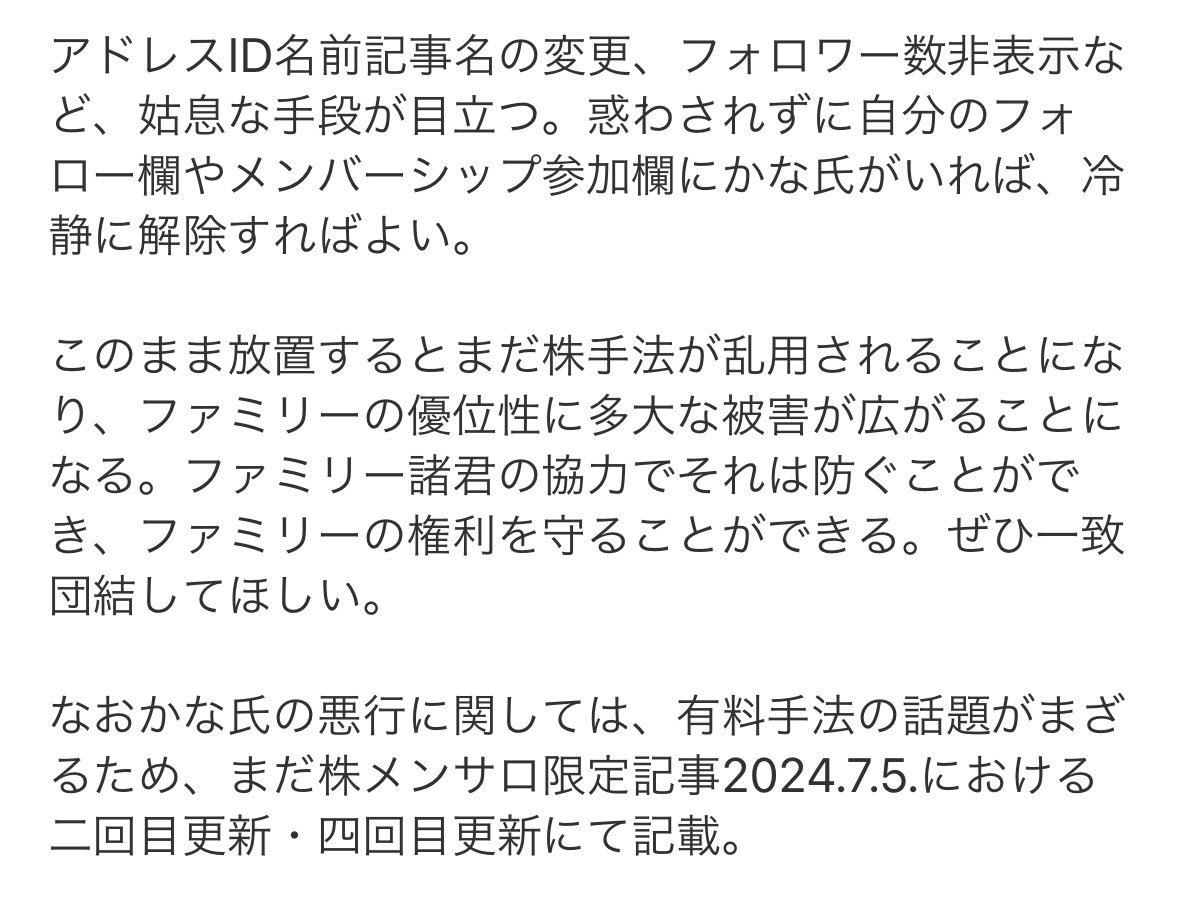 kabu_ohimesama's tweet photo. 【重要・拡散推奨】かな氏追放令について

まだ株ファミリーにおける度重なるルール違反の数々により追放された「かな氏」。その後もお馬鹿介護を中心とするまだ株独自手法・有料内容の盗用転載、まだ株ファミリーメンバーのコメントを使った勝手な宣伝、まだ株の看板を使用した無許可の商用展開を継続中。まだ株ファミリー・メンサロ民に多大なる被害を与え続けている最中につき、私はファミリーの権利を守るべく、以下の防衛行為をおこなうことにした。

・かな氏に関わる者の全般的ブロック
・私のTwitterフォロワー、まだ株メンサロ、ファミリーDMグループなどからは追放となる
・具体的にはかな氏のTwitter、ノート、その他メディアをフォローしている者、有料購入やメンバーシップ参加してる者、いいねRTリプDMなどして関わってる者をブロック

フォロワー諸君らには、私かかな氏かを選んでもらうことになる。

かな氏は元まだ株傘下につき、かな氏のフォロワーやメンバーシップ参加者の大部分は、まだ株からのパクリのフォロワーで構成されている。よってまだ株ファミリー諸君らがかな氏のフォローをはずし、かな氏のメンバーシップを解除すれば自然と孤立、かな氏がまだ株ファミリーにとって有害な情報をばらまいても誰も聞いていない状態にでき、結果としてまだ株ファミリーの手法優位性を守ることができると考える。

【現在のかな氏の手口】

現在はTwitter垢を削除、まだ株ファミリーから奪ったフォロワーで構成されたノートを中心に使用中。ノートは都度アドレスを変えてるため、ここでアドレスを記載することは不可能。

ただし、まだかな氏をフォローしていたり、メンバーシップに入ってる者は追尾することが可能。私にブロックされずにまだ株ファミリーを続けたい者は、かな氏のノートのフォロー解除、メンバーシップ解約を推奨する。

かな氏はノートのアドレス高頻度変更の他に、名前、アイコン、記事名を変えて自身を狡猾にわかりにくくするよう細工しており、またフォロワー数も非表示のゼロにすることで、誰もフォローしてないように錯覚させるなどの策を講じている。実際はまだ相応のフォロワーとメンバーシップ参加者がいる。ごまかされず、フォローやメンバーシップ参加をしている場合は解除を推奨する。

現在はTwitterが削除されているが、復活の可能性にも注意すること。また復活の際、やはり名前やアイコンを変える可能性も大なことに注意すること。まだ株ファミリー管理部では、どんなに姿が変化しててもアカウントの特定手段を確保しているため、復活の際には順次こちらのアドレスを公表予定。

アドレスID名前記事名の変更、フォロワー数非表示など、姑息な手段が目立つ。惑わされずに自分のフォロー欄やメンバーシップ参加欄にかな氏がいれば、冷静に解除すればよい。

このまま放置するとまだ株手法が乱用されることになり、ファミリーの優位性に多大な被害が広がることになる。ファミリー諸君の協力でそれは防ぐことができ、ファミリーの権利を守ることができる。ぜひ一致団結してほしい。

なおかな氏の悪行に関しては、有料手法の話題がまざるため、まだ株メンサロ限定記事2024.7.5.における二回目更新・四回目更新にて記載。