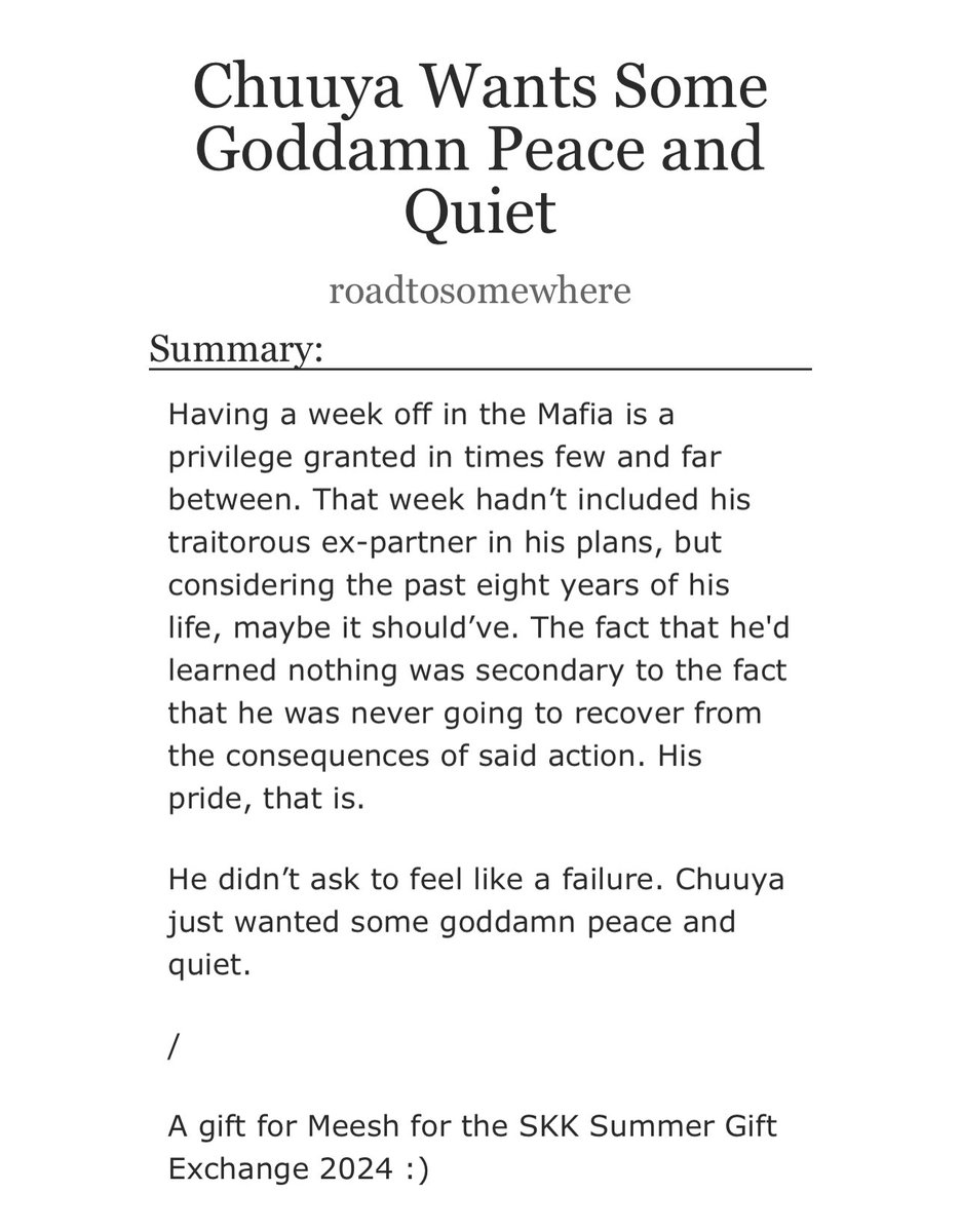 For <a href="/cherryshouto/">rion</a> , <a href="/skksummerexch/">Soukoku Summer Exchange • Completed</a> !

Chuuya Wants Some Goddamn Peace and Quiet

• Chap1 9.6k words
• they are dumb
• they are dumb

I hope you enjoy!! <33 

#bsd #bsdtwt #skk