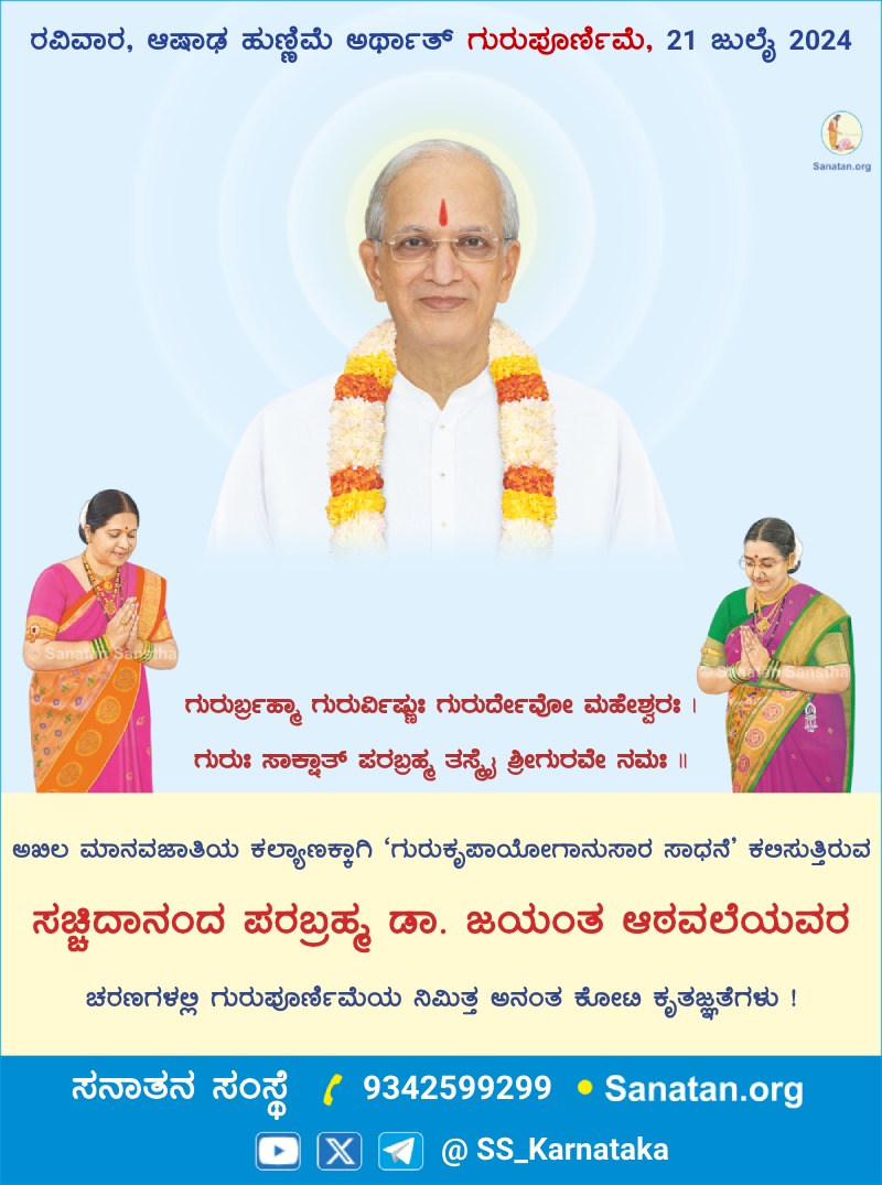 🗓 ಆಷಾಢ ಹುಣ್ಣಿಮೆ (21 ಜುಲೈ 2024)

*🪷 ಗುರುಪೂರ್ಣಿಮೆ 🪷*

*ಅಖಿಲ ಮಾನವಜಾತಿಯ ಕಲ್ಯಾಣಕ್ಕಾಗಿ ‘ಗುರುಕೃಪಾಯೋಗಾನುಸಾರ ಸಾಧನೆ’ ಕಲಿಸುತ್ತಿರುವ ಸಚ್ಚಿದಾನಂದ ಪರಬ್ರಹ್ಮ ಡಾ. ಜಯಂತ ಆಠವಲೆಯವರ ಚರಣಗಳಲ್ಲಿ ಗುರುಪೂರ್ಣಿಮೆಯ ನಿಮಿತ್ತ ಅನಂತ ಕೋಟಿ ಕೃತಜ್ಞತೆಗಳು ! 🙏🙏*

*ಸನಾತನ ಸಂಸ್ಥೆ* ಆನಂದಮಯ ಜೀವನದ ಮಾರ್ಗ.