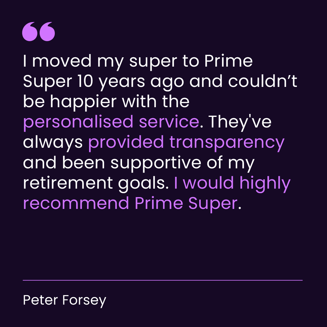 We 💜 our members and it’s nice to hear what they are saying about us.

Always read the PDS and TMD at primesuper.com.au/pds. Prime Super Pty Ltd ABN 81 067 241 016 AFSL No. 219723 RSE Licence No. L0000277 Prime Super ABN 60 562 335 823; RN 1000276.