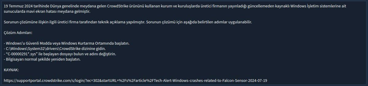 Windows işletim sistemi kullanan cihazlarda global çapta meydana gelen kesintiye ilişkin yapılan inceleme neticesinde yaşanan aksaklığın siber saldırı kaynaklı olmadığı tespiti yapılmıştır. 

Söz konusu kesintinin CrowdStrike ürününü kullanan kurum ve kuruluşlarda meydana geldiği