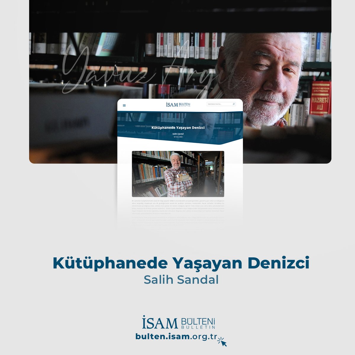 İSAM Blog’da her cuma yeni bir yazı yayında!

Ömrünün son on yılını yaklaşık 25 bin ciltlik değerli koleksiyonunu bağışladığı İSAM Kütüphanesi'nde çok sevdiği kitaplarıyla geçiren merhum Yavuz Argıt'a dair Salih Sandal'ın kaleme aldığı "Kütüphanede Yaşayan Denizci" yazısını