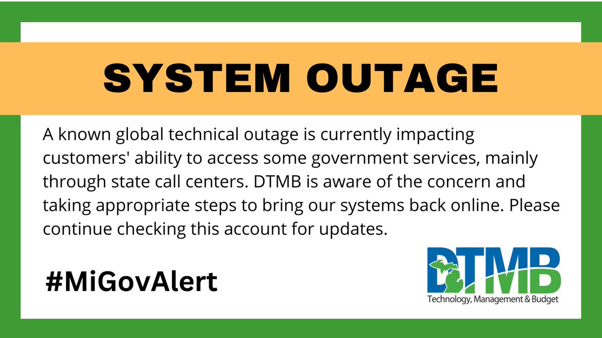 Michigan DTMB (@michigandtmb) on Twitter photo A known global IT outage is currently impacting customers' ability to access some government services, mainly through state call centers. DTMB is aware of the concern and taking appropriate steps to bring our systems back online. Please continue checking this account for updates. A known global IT outage is currently impacting customers' ability to access some government services, mainly through state call centers. DTMB is aware of the concern and taking appropriate steps to bring our systems back online. Please continue checking this account for updates.