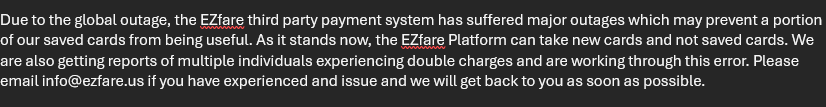 EzFare's tweet photo. Due to the global outage, the EZfare third party payment system has suffered major outages which may prevent a portion of our saved cards from being useful.  As it stands now, the EZfare Platform can take new cards and not saved cards. We are also getting reports of multiple..... https://t.co/9elrwt7coY