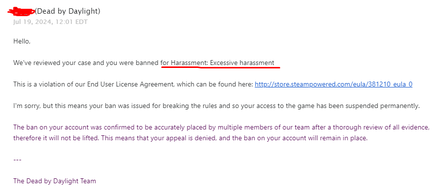 Being told I was banned for exploiting, which I have never done in this game is really heartbreaking and the fact that i had to write them multiple emails on 2 accounts just so they can get the right ban reason is crazy <a href="/DeadbyDaylight/">Dead by Daylight</a> @behaviour
