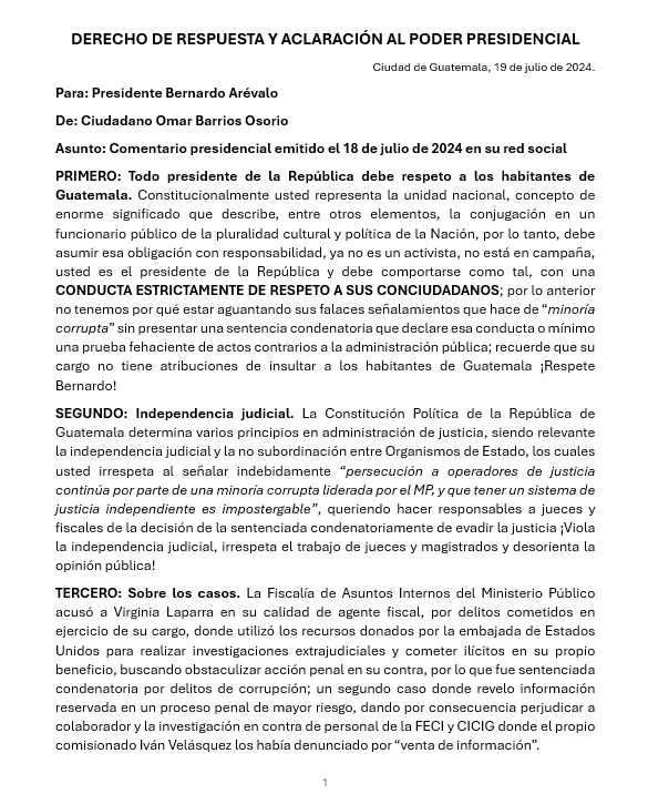 CEDEguate's tweet photo. DERECHO DE RESPUESTA Y ACLARACIÓN AL PODER PRESIDENCIAL
Ciudad de Guatemala, 19 de julio de 2024.
Para: Presidente Bernardo Arévalo @BArevalodeLeon
De: Ciudadano Omar Barrios Osorio
Asunto: Comentario presidencial emitido el 18 de julio de 2024 en su red social
PRIMERO: Todo presidente de la República debe respeto a los habitantes de Guatemala. Constitucionalmente usted representa la unidad nacional, concepto de enorme significado que describe, entre otros elementos, la conjugación en un funcionario público de la pluralidad cultural y política de la Nación, por lo tanto, debe asumir esa obligación con responsabilidad, ya no es un activista, no está en campaña, usted es el presidente de la República y debe comportarse como tal, con una CONDUCTA ESTRICTAMENTE DE RESPETO A SUS CONCIUDADANOS; por lo anterior no tenemos por qué estar aguantando sus falaces señalamientos que hace de “minoría corrupta” sin presentar una sentencia condenatoria que declare esa conducta o mínimo una prueba fehaciente de actos contrarios a la administración pública; recuerde que su cargo no tiene atribuciones de insultar a los habitantes de Guatemala ¡Respete Bernardo!
SEGUNDO: Independencia judicial. La Constitución Política de la República de Guatemala determina varios principios en administración de justicia, siendo relevante la independencia judicial y la no subordinación entre Organismos de Estado, los cuales usted irrespeta al señalar indebidamente “persecución a operadores de justicia continúa por parte de una minoría corrupta liderada por el MP, y que tener un sistema de justicia independiente es impostergable”, queriendo hacer responsables a jueces y fiscales de la decisión de la sentenciada condenatoriamente de evadir la justicia ¡Viola la independencia judicial, irrespeta el trabajo de jueces y magistrados y desorienta la opinión pública! @OJGuatemala @CongresoGuate @GuatemalaGob
TERCERO: Sobre los casos. La Fiscalía de Asuntos Internos del Ministerio Público acusó a Virginia Laparra en su calidad de agente fiscal, por delitos cometidos en ejercicio de su cargo, donde utilizó los recursos donados por la embajada de Estados Unidos para realizar investigaciones extrajudiciales y cometer ilícitos en su propio beneficio, buscando obstaculizar acción penal en su contra, por lo que fue sentenciada condenatoria por delitos de corrupción; un segundo caso donde revelo información reservada en un proceso penal de mayor riesgo, dando por consecuencia perjudicar a colaborador y la investigación en contra de personal de la FECI y CICIG donde el propio comisionado Iván Velásquez los había denunciado por “venta de información”. @MPguatemala @CICIGgt @ONU_es @Ivan_Velasquez_
CUARTO: Usted, posiblemente, está enojado con fiscales del Ministerio Público porque existe un caso penal que se investiga por falsificación de más de 8,000 firmas en el trámite de constitución del partido político que lo postuló al cargo de presidente, @msemillagt DENUNCIA QUE USTED PRESENTÓ; ni que decir de su enojo con la Fiscal General de la República por la independencia demostrada, pero ¿Por qué ofende a todo el Ministerio Público desde su cargo presidencial? Describe a los fiscales como “minoría corrupta liderada por el MP”, ellos son servidores públicos que día a día cumplen su deber y usted les debe respeto a ellos y sus familias, debe compórtese como un presidente y usar adecuadamente los recursos y espacios públicos de comunicación oficial. @DiariodeCA @RadioTGW
QUINTO: Delito de evasión no es sinónimo de exilio. No existe “exilio” como usted asevera, no le mienta a la opinión pública, la CONDUCTA QUE REALIZÓ SENTENCIADA CONDENATORIAMENTE AL HUIR DE LA ADMINISTRACIÓN DE JUSTICIA SE CONFIGURA COMO DELITO DE EVASIÓN y quienes participaron en ello son responsables del delito de cooperación para la evasión, así que, si usted o algunos de los funcionarios públicos bajo su jerarquía tienen información y la ocultan a las autoridades, se sujetan a responsabilidades de ley. @INTERPOL_HQ
Si usted quería usar su cargo para quedar bien con la estructura paralela a la exfiscal V. Laparra no era dando un “reconocimiento por cometer delitos de corrupción”, era propiciando que no fuera utilizada por las organizaciones extranjeras para lucrar con falsa “criminalización” y en todo caso, es el Organismo Ejecutivo y sus dependencias el obligado a proteger a los ciudadanos, ente que usted preside.
CONCLUSIÓN: Bernardo, yo no voy a caer en faltas de respeto hacia usted, como usted lo hace con muchos habitantes de Guatemala, porque trato de entender que no le es fácil ser Jefe de Estado estando tan vinculado y dependiente de funcionarios extranjeros, pero compare, soy un simple ciudadano y no le tuve miedo a los abusos e ilegalidades de ciertos funcionarios gringos, defendí los derechos de Guatemala y respeté los de Estados Unidos, lo hice sin ejercicio del poder, sin guardaespaldas, sin recursos millonarios, por otro lado, usted describe la solución como “Este ciclo oscuro terminará pronto”, hágalo ya, tiene todo el ejercicio del poder público para poner en su lugar a cualquier agente extranjero que quiera darle órdenes, ellos nos quieren divididos porque así dominan, no les tenga miedo, no se arrodille, LO MÁS QUE LE PUEDEN HACER ES QUITARLE LA VISA Y UN PERMISO DE VIAJE A UNA NACIÓN EXTRANJERA NO TIENE NINGÚN VALOR COMPARADO CON EL HONOR DE DEFENDER LA SOBERANÍA DE GUATEMALA.