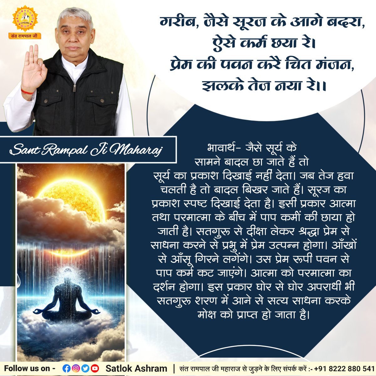 SaintRampalJiM's tweet photo. गरीब, जैसे सूरज के आगे बदरा, ऐसे कर्म छया रे।
प्रेम की पवन करै चित मंजन, झलके तेज नया रे।।

भावार्थ:- जैसे सूर्य के सामने बादल छा जाते हैं तो सूर्य का प्रकाश दिखाई नहीं देता। जब तेज हवा चलती है तो बादल बिखर जाते हैं। सूरज का प्रकाश स्पष्ट दिखाई देता है। इसी प्रकार आत्मा तथा परमात्मा के बीच में पाप कर्मों की छाया हो जाती है। सतगुरू से दीक्षा लेकर श्रद्धा प्रेम से साधना करने से प्रभु में प्रेम उत्पन्न होगा। आँखों से आँसू गिरने लगेंगे। उस प्रेम रूपी पवन से पाप कर्म कट जाएंगे। आत्मा को परमात्मा का दर्शन होगा। इस प्रकार घोर से घोर अपराधी भी सतगुरू शरण में आने से सत्य साधना करके मोक्ष को प्राप्त हो जाता है।