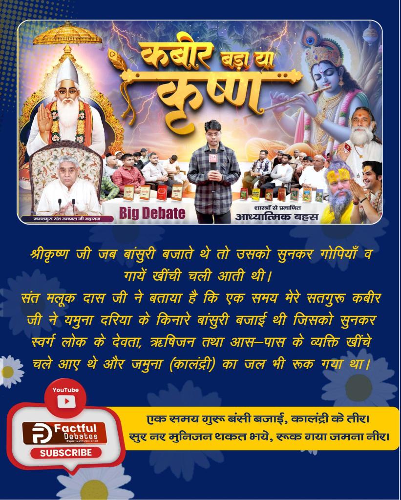 #कबीर_बड़ा_या_कृष्ण
श्रीकृष्ण जी जब बांसुरी बजाते थे तो उसको सुनकर गोपियाँ व गायें खींची चली आती थी। संत मलूक दास जी ने बताया है कि एक समय मेरे सतगुरु कबीर जी ने यमुना दरिया के किनारे बांसुरी बजाई थी जिसको सुनकर स्वर्ग लोक के देवता, ऋषिजन तथा आस-पास के व्यक्ति खींचे चले आए थे।।