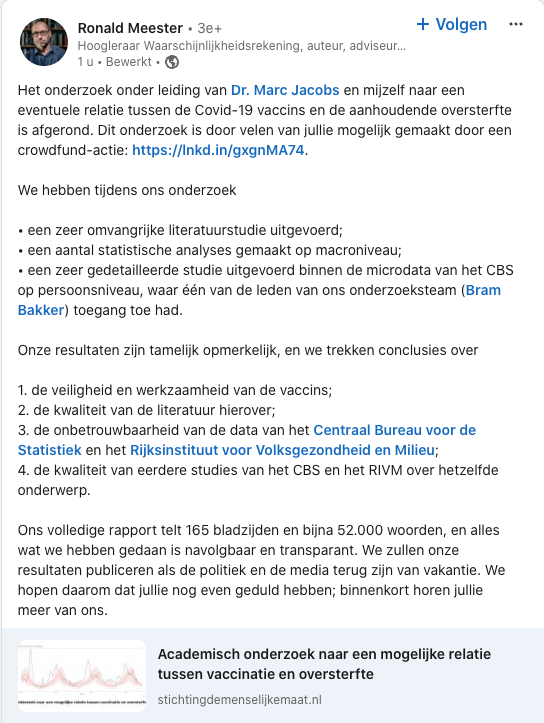 RecomendsFaults's tweet photo. Dit is de aankondiging van het rapport van Ronald Meester en Marc Jacobs over de aanhoudende #oversterfte. Ik mag wel zeggen dat dit een bijzonder moment is. Op de resultaten moeten jullie echter nog enkele weken wachten. 

Ik heb aan dit rapport een kleine bijdrage geleverd, maar weet tot in detail wat er in staat. Waarbij opgemerkt moet worden dat een heel groot deel van het rapport gebaseerd is op de analyse van de microdata van het CBS/ RIVM, waarbij het gaat om data waarmee tot nu toe nog geen enkel onafhankelijk onderzoek uitgevoerd is. Dat wil zeggen: niet verricht door het CBS/ RIVM zelf. 

Dit rapport zal waarschijnlijk na de zomervakantie gepubliceerd worden, omdat dan de @2eKamertweets terug is van vakantie en verder ook iedereen voor wie dit rapport van groot belang is. 

Ik kan, mag en wil nog niets zeggen over de uitkomsten. Behalve dat die op zijn allerminst opmerkelijk zijn en ongetwijfeld het nodige stof op zullen doen waaien. 

Op dit moment wordt er naar gekeken door enkele deskundigen op het gebied van de statistiek en de epidemiologie, om er zeker van te zijn dat de analyses solide zijn, de resultaten goed navolgbaar zijn en de conclusies degelijk onderbouwd zijn. 

Helaas is de analyse op de CBS-data niet controleerbaar. Dat heeft een reden: het CBS en het RIVM stellen deze data niet publiek beschikbaar, enkele uitzonderingen - zoals in dit onderzoek - daargelaten. 

Ook ik wil bij deze iedereen heel erg hartelijk bedanken voor de financiële steun, die het mogelijk maakte om dit onderzoek te doen. Want de analyses en uitkomsten maken heel goed duidelijk dat een onafhankelijke analyse van de beschikbare data onmisbaar is.

Men kan nu eenmaal niet de slager zijn eigen vlees laten keuren. En ook WC-eend kan beter beoordeeld worden door de gebruiker dan door de producent. 

En jullie krijgen waar voor jullie geld, zoveel is zeker!

#NogEvenGeduld