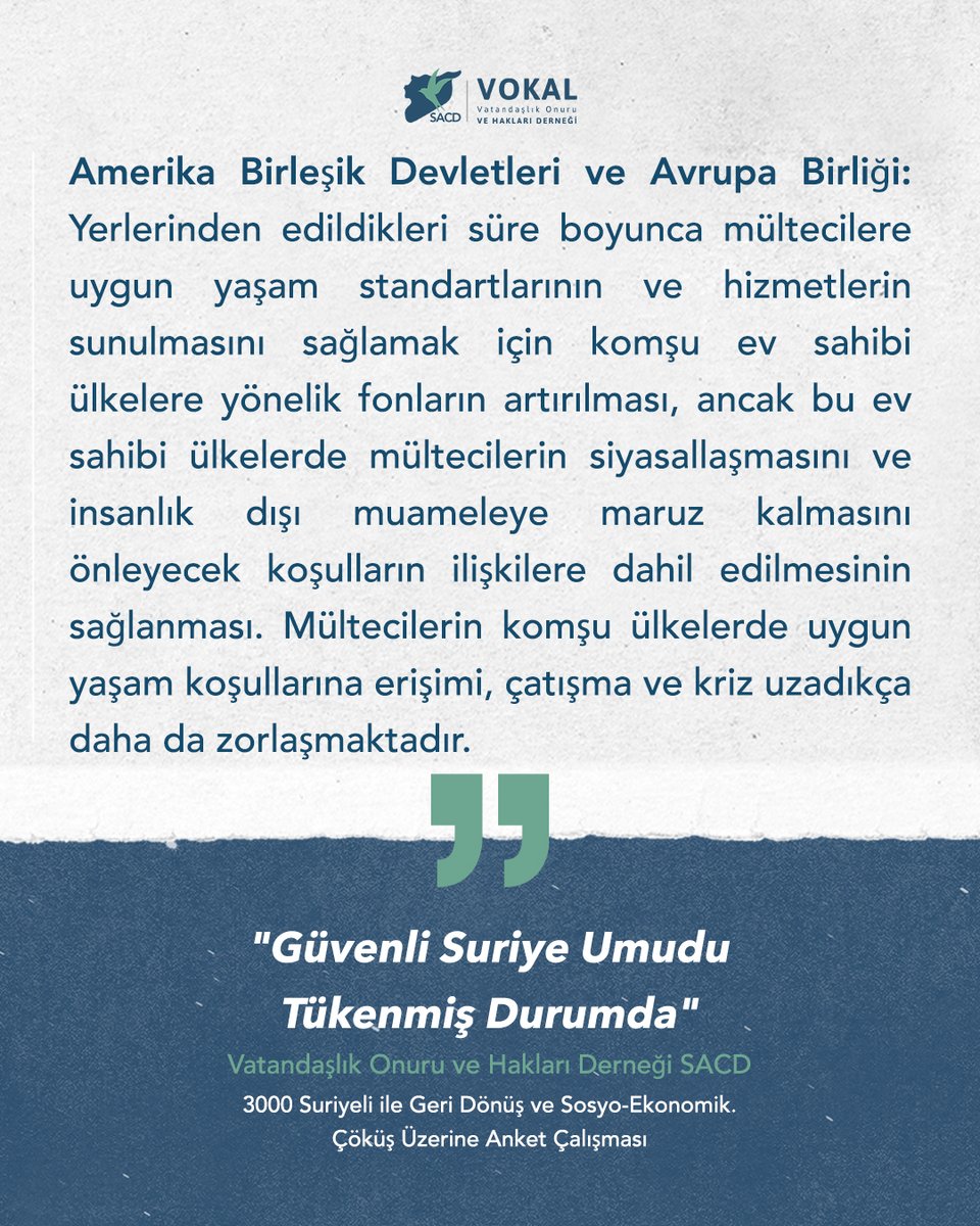 VokalTr's tweet photo. Amerika Birleşik Devletleri ve Avrupa Birliği:

Yerlerinden edildikleri süre boyunca mültecilere uygun yaşam standartlarının ve hizmetlerin sunulmasını sağlamak için komşu ev sahibi ülkelere yönelik fonların artırılması, ancak bu ev sahibi ülkelerde mültecilerin siyasallaşmasını ve insanlık dışı muameleye maruz kalmasını önleyecek koş­ulların ilişkilere dahil edilmesinin sağlanması. Mültecilerin komşu ülkelerde uygun yaşam koşullarına erişimi, çatışma ve kriz uzadıkça daha da zorlaşmaktadır.

Vatandaşlık Onuru ve Hakları Derneği SACD

Güvenli Suriye Umudu Tükenmiş Durumda - ÖNERİLER  
3000 Suriyeli ile Geri Dönüş ve Sosyo-Ekonomik Çöküş Üzerine Anket Çal��şması

Rapor tamamını okuyun:
https://t.co/h3wTYuV65L