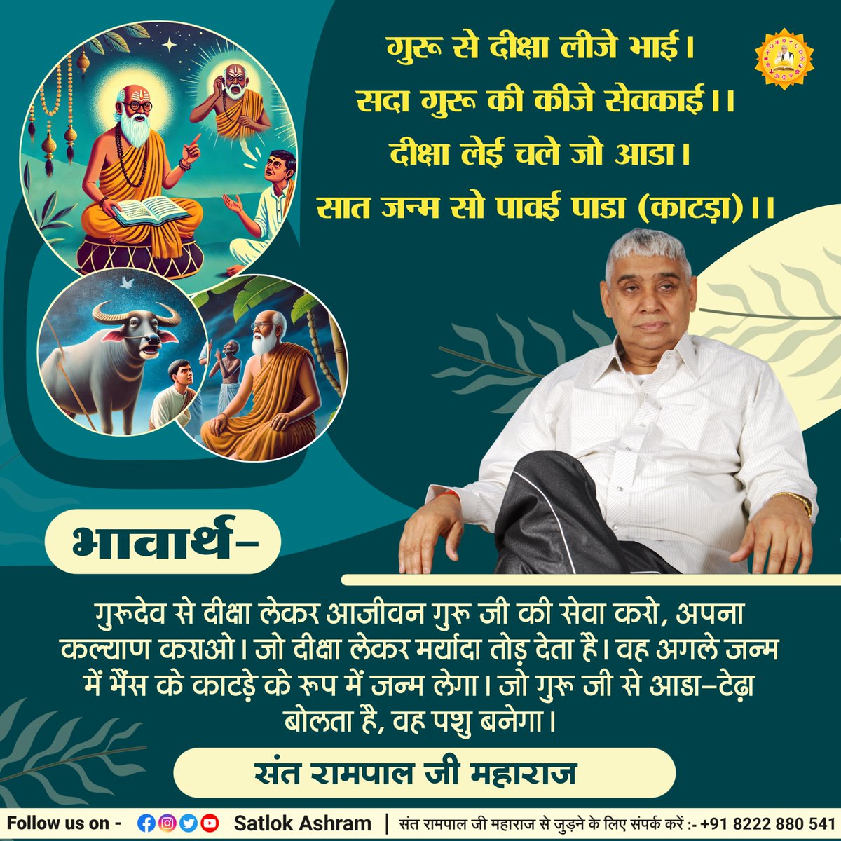 गुरू से दीक्षा लीजे भाई। सदा गुरू की कीजे सेवकाई।।
दीक्षा लेई चले जो आडा। सात जन्म सो पावई पाडा (काटड़ा)।।
भावार्थ:- गुरूदेव से दीक्षा लेकर आजीवन गुरू जी की सेवा करो, अपना कल्याण कराओ। जो दीक्षा लेकर मर्यादा तोड़ देता है। वह अगले जन्म में भैंस के काटड़े के रूप में जन्म लेगा।