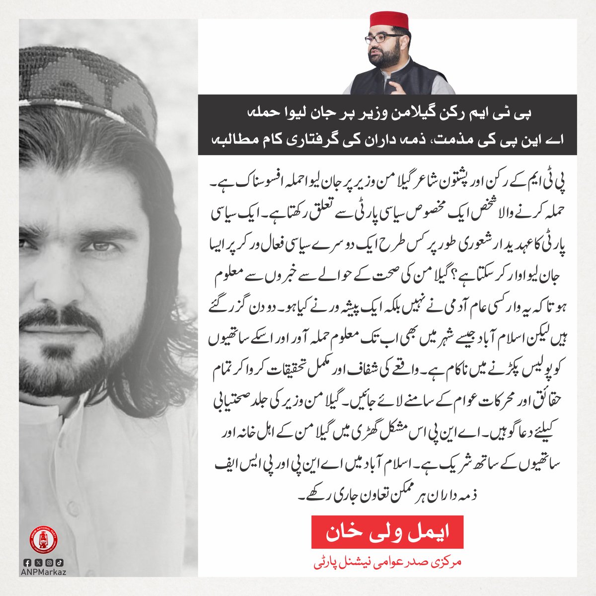 ANPMarkaz's tweet photo. پی ٹی ایم کے رکن اور پشتون شاعر گیلامن وزیر پرجان لیوا حملہ افسوسناک ہے۔ حملہ کرنے والا شخص ایک مخصوص سیاسی پارٹی سے تعلق رکھتا ہے۔ ایک سیاسی پارٹی کا عہدیدار شعوری طور پر کس طرح ایک دوسرے سیاسی فعال ورکر پر ایسا جان لیوا وار کرسکتا ہے؟ گیلامن کی صحت کے حوالے سے خبروں سے معلوم ہوتا کہ یہ وار کسی عام آدمی نے نہیں بلکہ ایک پیشہ ور نے کیا ہو۔ دو دن گزر گئے ہیں لیکن اسلام آباد جیسے شہر میں بھی اب تک معلوم حملہ آور اور اسکے ساتھیوں کو پولیس پکڑنے میں ناکام ہے۔ واقعے کی شفاف اور مکمل تحقیقات کروا کر تمام حقائق اور محرکات عوام کے سامنے لائے جائیں۔ گیلامن وزیر کی جلد صحتیابی کیلئے دعاگو ہیں۔ اے این پی اس مشکل گھڑی میں گیلامن کے اہل خانہ اور ساتھیوں کے ساتھ شریک ہے۔ اسلام آباد میں اے این پی اور پی ایس ایف ذمہ داران ہر ممکن تعاون جاری رکھے۔

ایمل ولی خان
مرکزی صدر عوامی نیشنل پارٹی
@AimalWali 
#ANP | #AimalWaliKhan | #GeelamanWazir