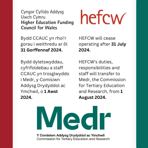 Bydd CCAUC yn rhoi’r gorau i weithredu ar ôl 31 Gorffennaf 2024. Bydd cyfrifoldebau a staff CCAUC yn trosglwyddo i <a href="/MedrCymru/">Medr</a> o 1 Awst 2024.

HEFCW will cease operating after 31 July 2024.
HEFCW’s responsibilities and staff will transfer to <a href="/MedrCymru/">Medr</a> from 1 August 2024.