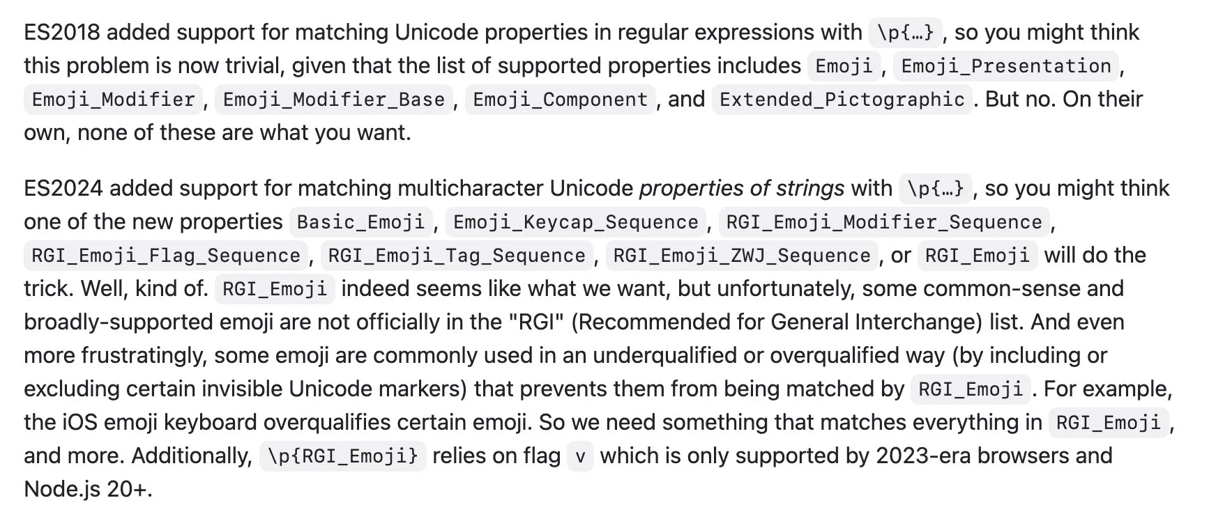 ES2018 added support for matching Unicode properties in regular expressions with \p{…}, so you might think this problem is now trivial, given that the list of supported properties includes Emoji, Emoji_Presentation, Emoji_Modifier, Emoji_Modifier_Base, Emoji_Component, and Extended_Pictographic. But no. On their own, none of these are what you want.

ES2024 added support for matching multicharacter Unicode properties of strings with \p{…}, so you might think one of the new properties Basic_Emoji, Emoji_Keycap_Sequence, RGI_Emoji_Modifier_Sequence, RGI_Emoji_Flag_Sequence, RGI_Emoji_Tag_Sequence, RGI_Emoji_ZWJ_Sequence, or RGI_Emoji will do the trick. Well, kind of. RGI_Emoji indeed seems like what we want, but unfortunately, some common-sense and broadly-supported emoji are not officially in the "RGI" (Recommended for General Interchange) list. And even more frustratingly, some emoji are commonly used in an underqualified or overqualified way (by including or excluding certain invis...