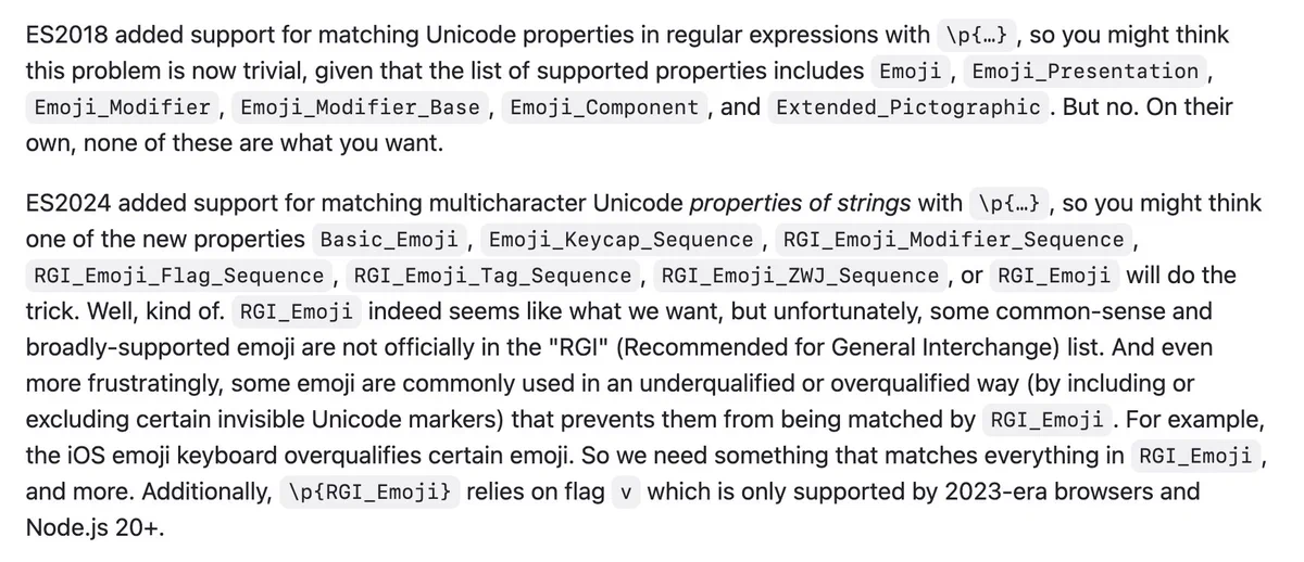 ES2018 added support for matching Unicode properties in regular expressions with \p{…}, so you might think this problem is now trivial, given that the list of supported properties includes Emoji, Emoji_Presentation, Emoji_Modifier, Emoji_Modifier_Base, Emoji_Component, and Extended_Pictographic. But no. On their own, none of these are what you want.

ES2024 added support for matching multicharacter Unicode properties of strings with \p{…}, so you might think one of the new properties Basic_Emoji, Emoji_Keycap_Sequence, RGI_Emoji_Modifier_Sequence, RGI_Emoji_Flag_Sequence, RGI_Emoji_Tag_Sequence, RGI_Emoji_ZWJ_Sequence, or RGI_Emoji will do the trick. Well, kind of. RGI_Emoji indeed seems like what we want, but unfortunately, some common-sense and broadly-supported emoji are not officially in the "RGI" (Recommended for General Interchange) list. And even more frustratingly, some emoji are commonly used in an underqualified or overqualified way (by including or excluding certain invis...