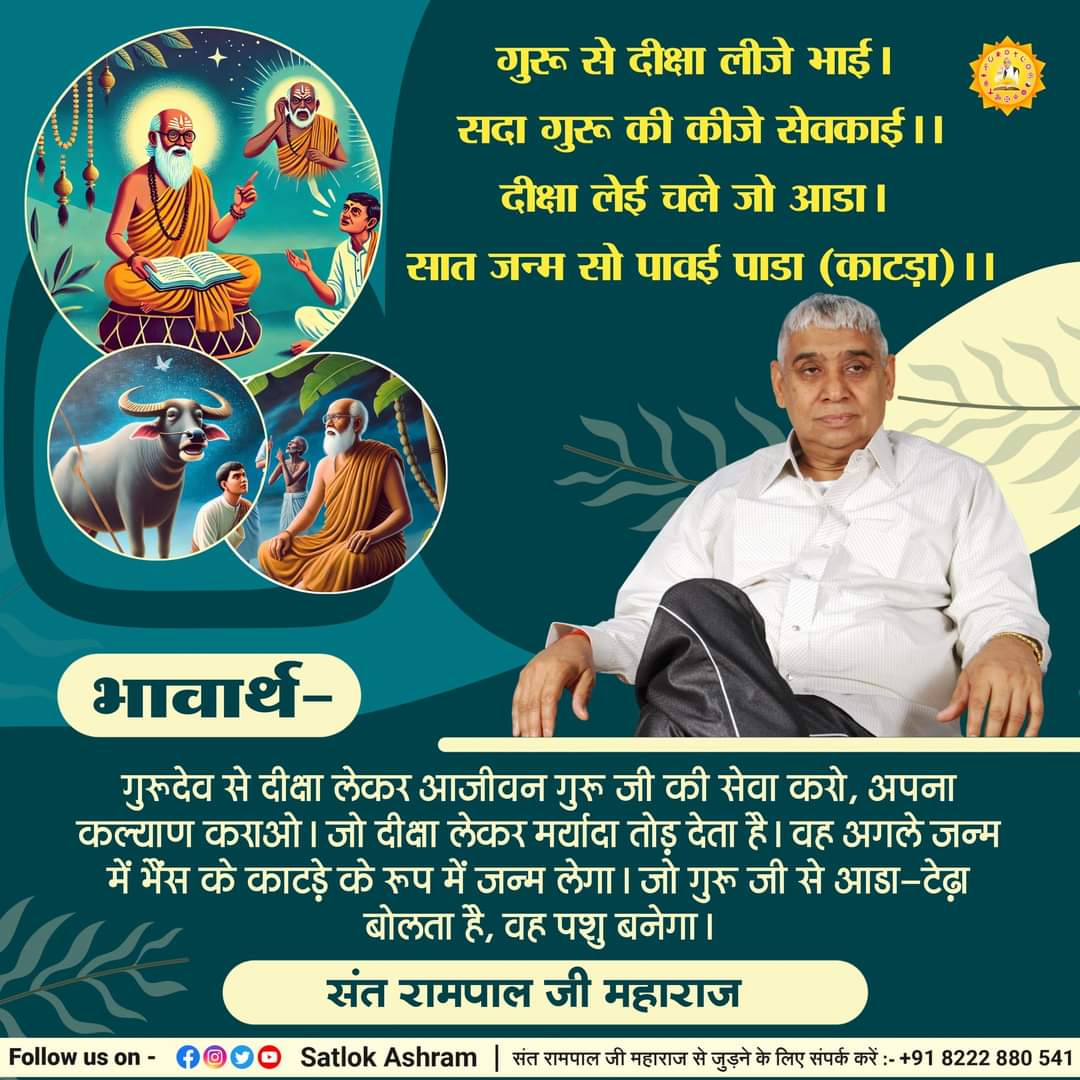 #GodMorningWednesday
गुरू से दीक्षा लीजे भाई। सदा गुरू की कीजे सेवकाई।।
दीक्षा लेई चले जो आडा। सात जन्म सो पावई पाडा (काटड़ा)।।
भावार्थ:- गुरूदेव से दीक्षा लेकर आजीवन गुरू जी की सेवा करो, अपना कल्याण कराओ। जो दीक्षा लेकर मर्यादा तोड़ देता है