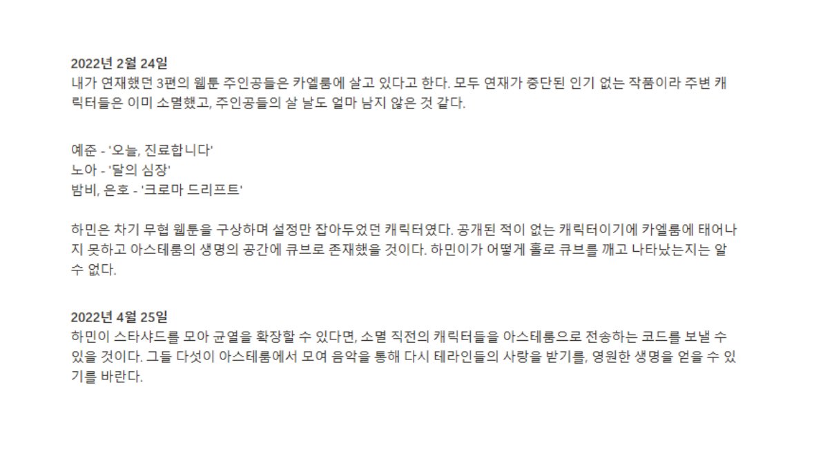 123116xx's tweet photo. 2022/02/24
เหล่าตัวเอกของเว็บตูนทั้ง3เรื่องที่ฉันเคยลงเผยแพร่เป็นตอนๆอย่างต่อเนื่องนั้นบอกว่ากำลังดำรงชีวิตอยู่ที่ Caelum 
ซึ่งทั้งหมดคือผลงานที่ไม่เป็นที่นิยมจึงถูกระงับการเผยแพร่ต่อ ส่วนเหล่าตัวละครรอบตัวอื่นๆได้ดับสลายกันไปก่อนทั้งหมดแล้ว และดูเหมือนว่าวันเวลาแห่งชีวิตของเหล่าตัวเอกเองก็เหลืออยู่ไม่มากเช่นกัน

เยจุน - ‘วันนี้ จะทำการตรวจรักษาโรคนะครับ’ (오늘, 진료합니다)
โนอา - ‘หัวใจแห่งจันทรา’ (달의 심장)
แบมบี้, อึนโฮ - ‘Chroma Drift’ (크로마 드리프트)

ส่วนฮามินนั้นเป็นตัวละครที่ถูกร่างขึ้นในเว็บตูนแนวต่อสู้เรื่องถัดไปและถูกแพลนเอาไว้เพียงเท่านั้น เพราะเป็นตัวละครที่ไม่เคยถูกเผยแพร่มาก่อน จึงไม่สามารถเกิดที่ Caelum ได้ และดูเหมือนว่าจะมีชีวิตเป็นกล่องลูกบาศก์อยู่ในห้วงอวกาศแห่งชีวิตที่ Asterum ซึ่งไม่สามารถทราบได้ว่าฮามินนี่ทำลายกล่องลูกบาศก์คนเดียวให้แตกและปรากฏตัวออกมาได้อย่างไร

2022/04/25
หากฮามินสามารถรวบรวม Starshard แล้วมาเพิ่มการขยายรอยแยกได้ ก็จะสามารถส่งโค้ดถ่ายทอดตัวละครที่ใกล้จะดับสลายไปสู่ Asterum ได้ ซึ่งเมื่อพวกเขาทั้ง 5 มารวมตัวกันที่ Asterum ก็หวังว่าจะได้รับความรักจากชาว Terra อีกครั้งผ่านทางบทเพลง เพื่อที่จะได้รับชีวิตอันเป็นนิรันดร์