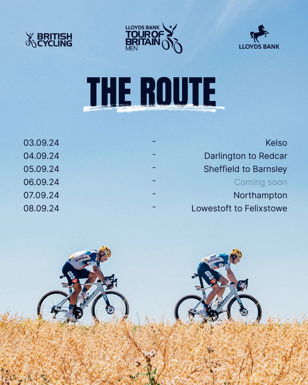 The 2024 Lloyds Bank Tour of Britain Men Route

03.09.24 - Kelso
04.09.24 - Darlington to Redcar
05.09.24 - Sheffield to Barnsley
06.09.24 - Coming soon
07.09.24 - Northampton
08.09.24 - Lowestoft to Felixstowe 