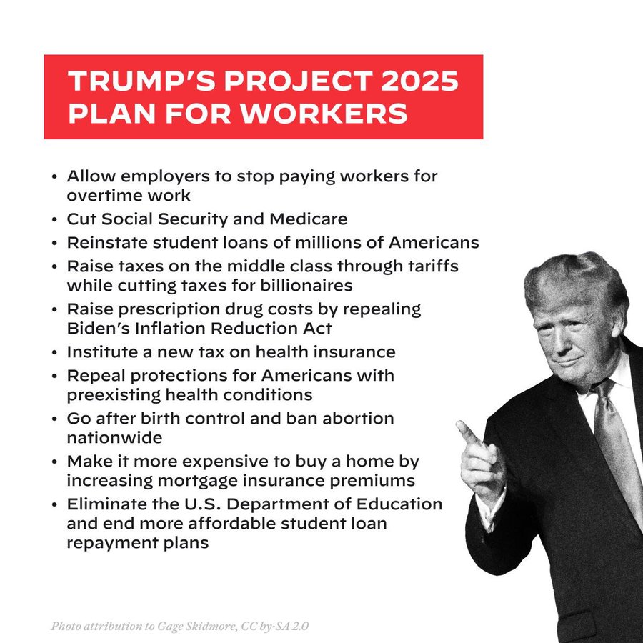 TRUMP'S PROJECT 2025 PLAN FOR WORKERSAllow employers to stop paying workers for overtime workCut Social Security and MedicareReinstate student loans of millions of AmericansRaise taxes on the middle class through tariffs while cutting taxes for billionairesRaise prescription drug costs by repealingBiden's Inflation Reduction ActInstitute a new tax on health insuranceRepeal protections for Americans with preexisting health conditionsGo after birth control and ban abortion nationwideMake it more expensive to buy a home by increasing mortgage insurance premiumsEliminate the U.S. Department of Education and end more affordable student loan repayment plans
