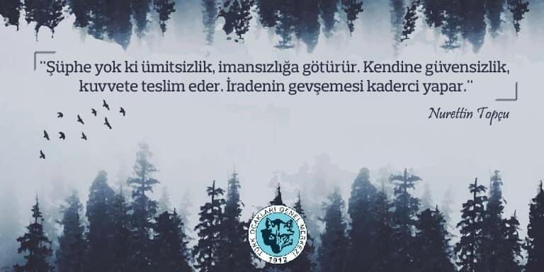 "Şüphe yok ki ümitsizlik, imansızlığa götürür. Kendine güvensizlik, kuvvete teslim eder. İradenin gevşemesi kaderci yapar."

Nurettin Topçu