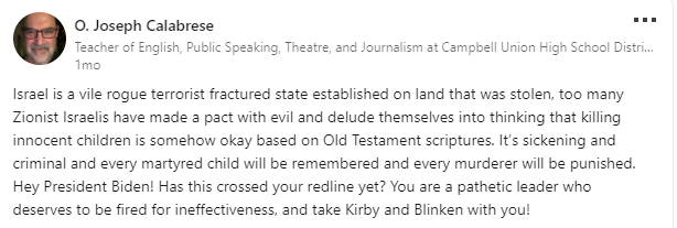 StopAntisemites's tweet photo. More antisemitic poison permeating out of our high schools.

Meet San Jose, CA based English & Drama teacher from @delmarhs - Joseph Calabrese

When not teaching about Shakespeare, Calabrese posted the following to LinkedIn:
- hopes to see Israelis hunted down like the Germans in WWII
- refers to Jews as "brutal genocidal oppressors"
- claims that Israelis made a pact with 'evil' to murder children, perpetuating blood libel

Concerned? Reach out to Del Mar High School Principal Diana Nguyen: https://t.co/43CuuJGzRm