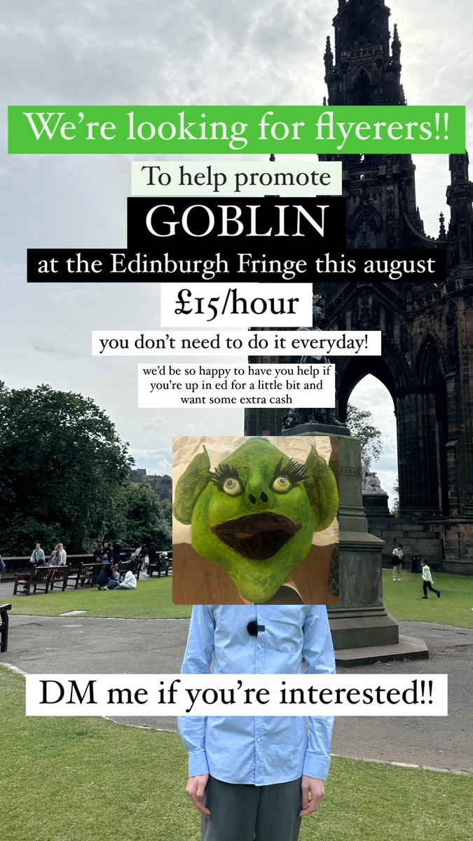 Tell ur friends!! We’re looking for flyerers for GOBLIN this August at the Edinburgh Fringe 

£15/hour

You don’t need to be there the whole month, happy to have you help if you’re just up for a bit and want to make some extra cash

DM me if you’re interested!!