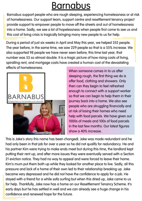 Barnabus supports people who are rough sleeping, experiencing homelessness, or at risk of homelessness. Our support team, support centre, and resettlement tenancy project provide support to empower people to move off the streets and out of homelessness into a home. Sadly, we see a lot of hopelessness when people first come to see us and this cost of living crisis is tragically bringing many new people to us for help. During a period of just six weeks in April and May this year, we helped 352 people. The year before, in the same time, we saw 229 people so that is a 55% increase. We also supported 98 people we have never seen before; this time last year, that number was 53 so almost double. It is a tragic picture of how rising costs of living, spiraling rent, and mortgage costs have created a human cost of the devastating effects of homelessness.