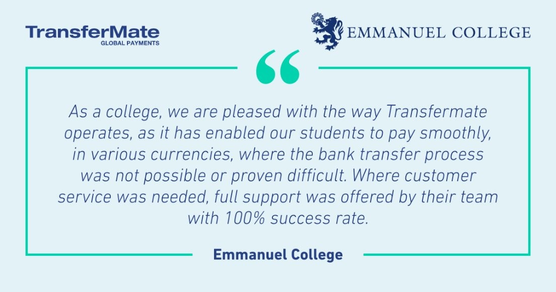 Emmanuel College needed a smooth and easy to use payment system to process payments from international students. ​

TransferMate's complete payment solution made it easy to process payments in various currencies and offer full support where customer service was needed.