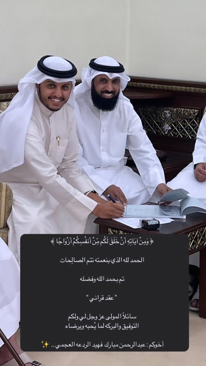 ﴿ وَمِنْ آيَاتِهِ أَنْ خَلَقَ لَكُم مِّنْ أَنفُسِكُمْ أَزْوَاجًا ﴾

الحمد لله الذي بنعمته تتم الصالِحات 

تم بحمد الله وفضله 

 " عقد قراني "

سائلاً المولى عز وجل لي ولكم
التوفيق والبركه لما يُحبه ويرضاه

أخوكم : عبدالرحمن مبارك فهيد الردعه العجمي ✨