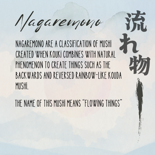 The name of our next mushi, the Nagaremono, can be translated to "flowing things." It appeared in the episode "Raindrops and Rainbows"

Learn more: mushishi.fandom.com/wiki/Nagaremono