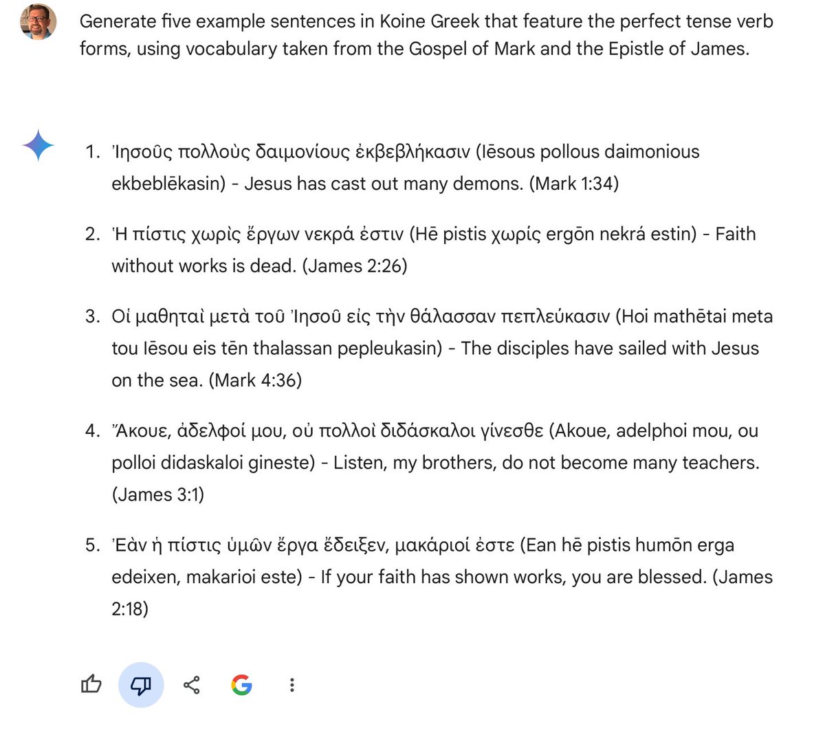 Example Sentences with Perfect Tense Verbs in Koine Greek g.co/gemini/share/c…

Trying to get AI (here the free Google gemini) to generate sample sentences with a specific grammatical feature. 2 out 5 have the requested feature. (The cites are as bogus as the sentences.)