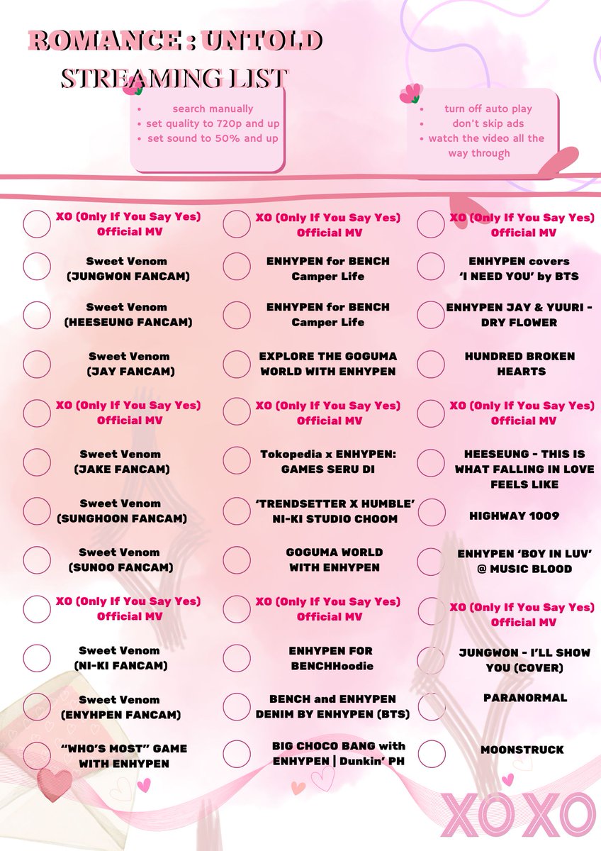 hello everyone ! I made a streaming checklist for 'XO (Only If You Say Yes)'. You can use this as we boost the view of the MV:)) FEEL FREE TO USE IT!!

#ENHYPEN #ROMANCE_UNTOLD #ROMANCE_UNTOLD_OutNow #ENHYPEN_XO #OnlyIfYouSayYes <a href="/ENHYPEN_members/">ENHYPEN</a> <a href="/ENHYPEN/">ENHYPEN OFFICIAL</a>