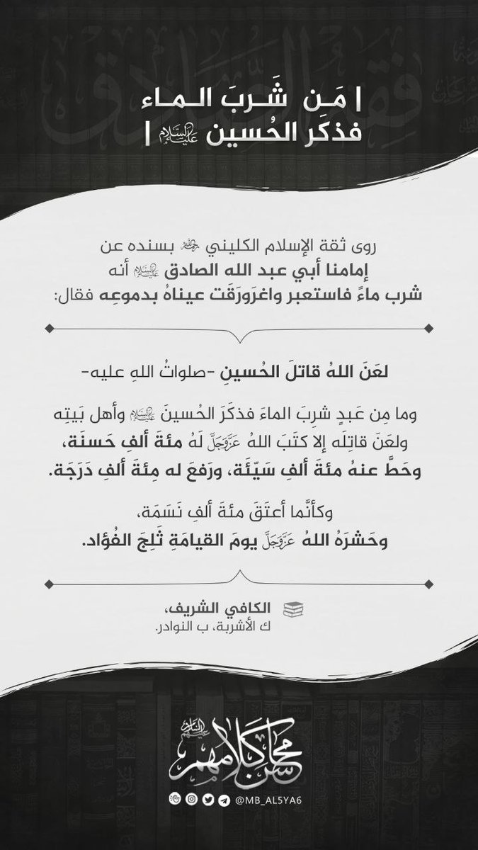 mb_al5ya6's tweet photo. | مَن شَربَ الماء فذكَر الحُسين -ع- |

- روى ثقة الإسلام الكليني -رح- بسنده عن إمامنا أبي عبد الله الصادق -عليه السلام- أنه شرب ماءً فاستعبر واغرَورَقَت عيناهُ بدموعِه فقال:

" لعَنَ اللهُ قاتلَ الحُسينِ -صلواتُ اللهِ عليه-

وما مِن عَبدٍ شرِبَ الماءَ فذكَرَ الحُسينَ -عليه السلام- وأهل بَيتِه ولعَنَ قاتِلَه إلا كتَبَ اللهُ -عزّ وجلّ- لَهُ مئةَ ألفِ حَسنَة، وحَطَّ عنهُ مئةَ ألفِ سَيّئَة، ورَفعَ له مِئةَ ألفِ دَرَجَة.

وكأنَّما أعتَقَ مئةَ ألفِ نَسَمَة، وحَشرَهُ اللهُ -عزّ وجلّ- يومَ القيامَةِ ثَلِجَ الفُؤاد. "

📚 الكافي الشريف، ك الأشربة، ب النوادر.

#محاسن_كلامهم