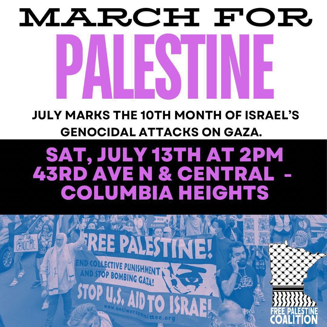 TODAY:

🇵🇸March for Palestine in Columbia Heights!

⏰Today at 2pm
📍43rd Ave NE &amp; Central Ave, Columbia Heights

10 months of Israel’s genocidal attacks on Gaza. We refuse to be silent!

End US aid to Israel!
Divest MN from Apartheid Israel!
Right of Return for All Palestinians!