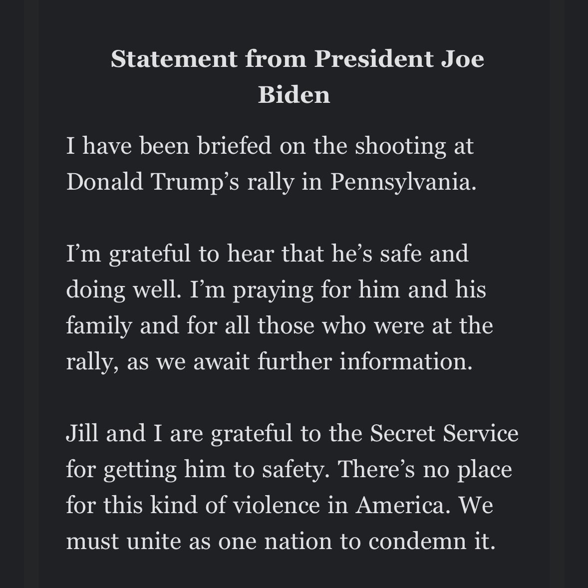PRESIDENT BIDEN on shooting at Trump’s rally:

“I’m grateful to hear that he’s safe and doing well. I’m praying for him and his family and for all those who were at the rally”

“There’s no place for this kind of violence in America. We must unite as one nation to condemn it.”