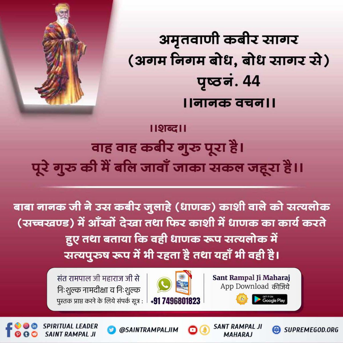 #सच्चा_सतगुरु_कौन
अमृतवाणी कबीर सागर (अगम निगम बोध, बोध सागर से) पृष्ठनं. 44 ।। नानक वचन ।।

।। शब्द ।।

वाह वाह कबीर गुरु पूरा है। पूरे गुरु की मैं बलि जावाँ जाका सकल जहूरा है।।

बाबा नानक जी ने उस कबीर जुलाहे (धाणक) काशी वाले को सत्यलोक (सच्चखण्ड) में आँखों देखा था।