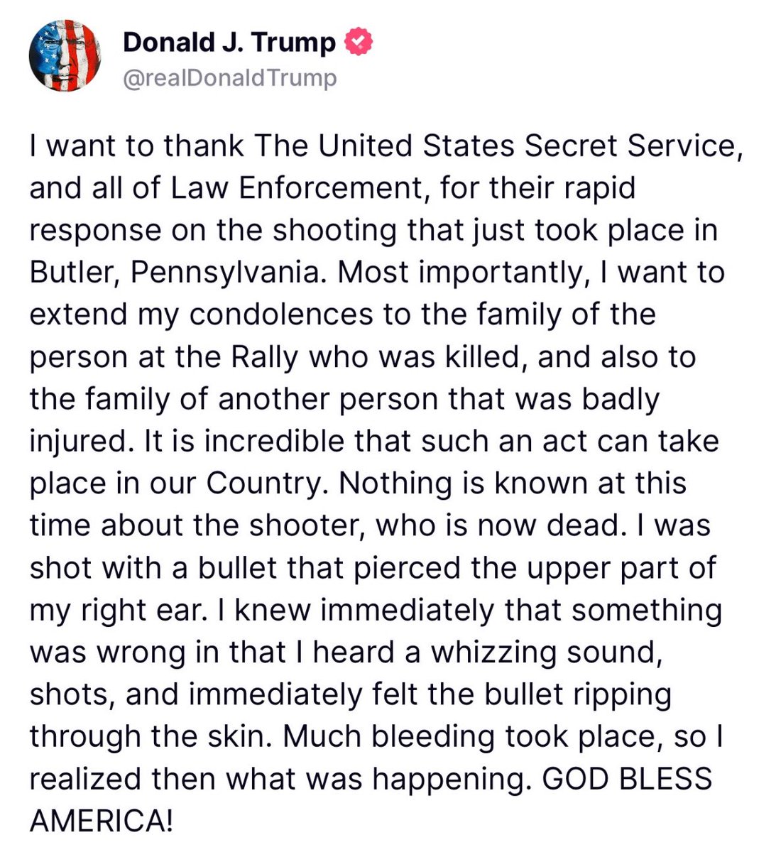 theblaze's tweet photo. TRUMP RESPONDS 

“I want to thank The United States Secret Service and all of Law Enforcement, for their rapid response on the shooting that just took place in Butler, Pennsylvania. Most importantly, I want to extend my condolences to the family of the person at the Rally who was killed, and also to the family of another person that was badly injured. It is incredible that such an act can take place in our Country. Nothing is known at this time about the shooter, who is now dead. I was shot with a bullet that pierced the upper part of my right ear. I knew immediately that something was wrong in that I heard a whizzing sound, shots, and immediately felt the bullet ripping through the skin. Much bleeding took place, so I realized then what was happening. GOD BLESS AMERICA!”
