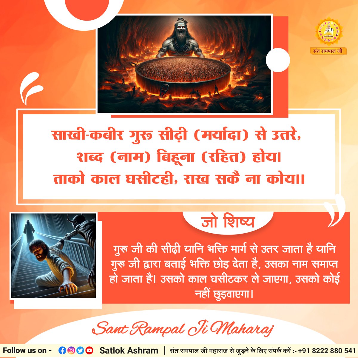 साखी-कबीर गुरू सीढ़ी (मर्यादा) से उतरे, 
शब्द (नाम) बिहूना (रहित) होय।
ताको काल घसीटही, राख सकै ना कोय।।
जो शिष्य गुरू जी की सीढ़ी यानि भक्ति मार्ग से उतर जाता है यानि गुरू जी द्वारा बताई भक्ति छोड़ देता है, उसका नाम समाप्त हो जाता है।