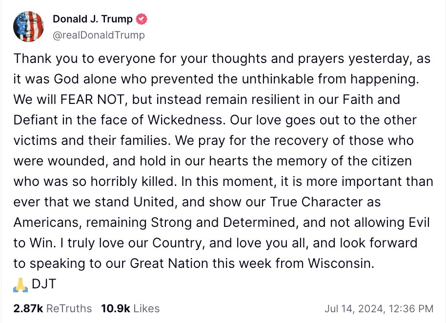 MarioNawfal's tweet photo. 🚨🇺🇸BREAKING: TRUMP THANKS GOD FOR SAVING HIM

“Thank you to everyone for your thoughts and prayers yesterday, as it was God alone who prevented the unthinkable from happening. 

We will FEAR NOT, but instead remain resilient in our Faith and Defiant in the face of Wickedness. 

Our love goes out to the other victims and their families. 

We pray for the recovery of those who were wounded, and hold in our hearts the memory of the citizen who was so horribly killed. 

In this moment, it is more important than ever that we stand United, and show our True Character as Americans, remaining Strong and Determined, and not allowing Evil to Win. 

I truly love our Country, and love you all, and look forward to speaking to our Great Nation this week from Wisconsin.”

Source: Truth Social