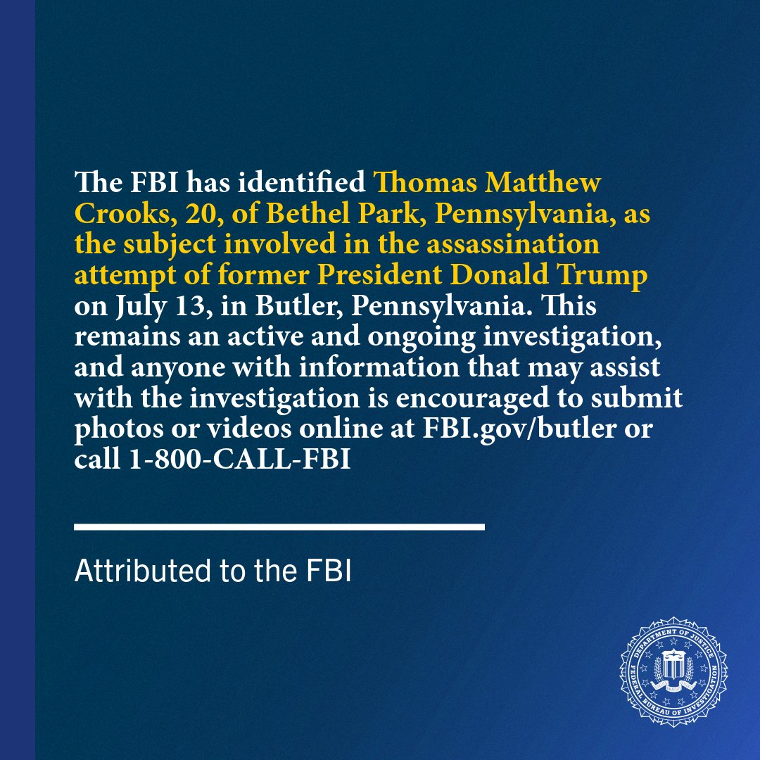 FBI quote reads, "The FBI has identified Thomas Matthew Crooks, 20, of Bethel Park, Pennsylvania, as the subject involved in the assassination attempt of former President Donald Trump on July 13, in Butler, Pennsylvania. This remains an active and ongoing investigation, and anyone with information that may assist with the investigation is encouraged to submit photos or videos online at FBI.gov/butler or call 1-800-CALL-FBI."