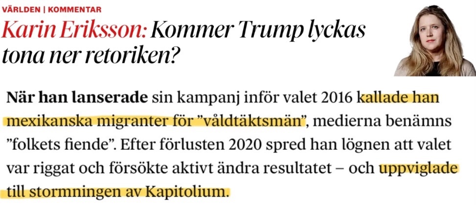JensGanman's tweet photo. Det är svårt att överdriva vilken intellektuellt ohederlig tidning DN blivit. De anser att det främst är Trumps ansvar att ”tona ner retoriken”. Jag tänker osökt på Kathy Griffins bild med det avhuggna Trumphuvudet, på Johnny Depps antydan att en skådis borde mörda presidenten (dvs Trump)+ledande demokraters uttalanden om att folk borde konfrontera republikaner på gatan.

Det finns ett överväldigande antal exempel på när vänstern/liberaler eldat på den våldsamma, politiska retoriken de senaste åren.

https://t.co/tTkXRp4hAu

Exempel på samma typ av omdömeslöshet finns även i Sverige, som när statsminister Reinfeldt ansåg att företrädare för SD inte ”skulle bli förvånade” om det skedde våldsamma attacker mot deras företrädare.

https://t.co/5jhaGmfHL1

I gårdagens ledare radar någon (oklart vem eftersom DN:s ledare skrivs av anonyma troll) upp flera lögner om Trump. Alla som följt amerikansk inrikespolitik vet dock att han inte kallat mexikaner i allmänhet för våldtäktsmän. Så löd inte hans ordagranna uttalande. 

Däremot sa han:

”When Mexico sends its people, they’re not sending their best… (…)… They’re sending people that have lots of problems, and they’re bringing those problems with us. They’re bringing drugs. They’re bringing crime. They’re rapists. And some, I assume, are good people.”

…i sammanhanget illegala immigranter; ”they” refererar i det här fallet till människosmugglarna.

Uppviglade Trump till en våldsam stormning av kapitolium? 

Nej. 

Det finns tvärtom exempel på motsatsen och till och med amerikansk vänstermedia – Snopes – ”debunkade” häromveckan påståendet att Trump skulle ha sagt att det fanns ”very fine people on both sides” och då menat nazisterna i Charlottesville.

Det tog bara sju år att komma fram till den slutsatsen.

https://t.co/sWLaLUdE77

Dagens Nyheter framhärdar dock i sina försök att sprida desinformation och frågan är varför?

Är de så här dåligt pålästa på riktigt? Tror de att läsarna är idioter? Eller är de så hopplöst inne i sin Trumphatarbubbla att de inte längre orkar och förmår skildra verkligheten som den ser ut? Det blir en oslagbar ironi när en tidning som så ihärdigt varnat för spridandet av ”fake news” själva gör det så lättvindigt.

I ledaren anför de ett annat argument mot Trump: att han ska ha sagt att mainstreammedia är ”folkets fiender”.

Det är helt sant – det har han sagt.

Och han har helt rätt.

Obs: Citatet under Karin Erikssons krönikerubrik är inte taget ur hennes text utan från ledarsidan.