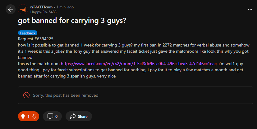 hello? <a href="/FACEIT/">FACEIT</a> <a href="/FACEITcs/">FACEIT CS2</a> <a href="/FACEIT_Darwin/">FACEIT Darwin</a> 
the post got removed in 1 second? its literally my first ban for verbal abuse in 2300 matches on faceit, paying for subscription, playing a few matches not even every month and i get banned after 1 match where i carry 3 spanish guys?