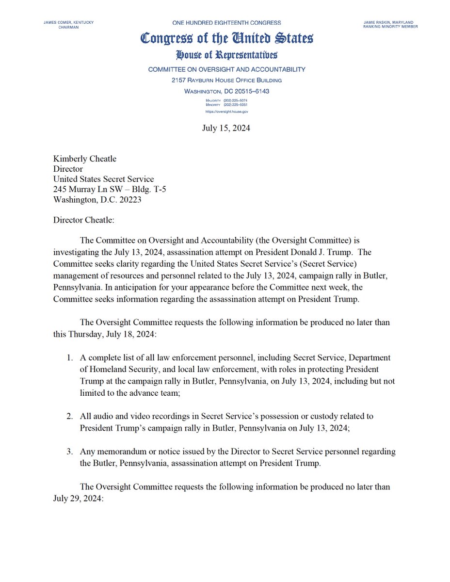 GOPoversight's tweet photo. 🚨BREAKING🚨

Chairman James Comer and Committee Republicans have sent a letter to U.S. Secret Service Director Kimberly Cheatle requesting the following information be produced no later than this Thursday, July 18, 2024:

- A complete list of all law enforcement personnel, including Secret Service, Department of Homeland Security, and local law enforcement, with roles in protecting President Trump at the campaign rally in Butler, Pennsylvania, on July 13, 2024, including but not limited to the advance team;

- All audio and video recordings in Secret Service’s possession or custody related to President Trump’s campaign rally in Butler, Pennsylvania on July 13, 2024;

 -Any memorandum or notice issued by the Director to Secret Service personnel regarding the Butler, Pennsylvania, assassination attempt on President Trump.

We also request the following information be produced no later than July 29, 2024:

- All documents and communications related to the Secret Service protection for President Trump’s campaign rally in Butler, Pennsylvania on July 13, 2024, including but not limited to any pre-site survey identifying security concerns and/or mitigation of security concerns and monthly Office of Protective Operations reports;

- All internal documents and communications, including text messages and email communications, between Secret Service and the Department of Homeland Security related to President Trump’s campaign rally in Butler, Pennsylvania on July 13, 2024;

- All documents and communications, including text messages and email communications, between Secret Service and local law enforcement related to President Trump’s campaign rally in Butler, Pennsylvania on July 13, 2024;

- All communications, including text messages and email communications, among Secret Service personnel related to President Trump’s campaign rally in Butler, Pennsylvania on July 13, 2024; and

- All maps, aerial views, diagrams, and assessments in the possession or custody of the Secret Service of the setting for President Trump’s campaign rally in Butler, Pennsylvania on July 13, 2024.

- All remote surveillance data, including but not limited to drones, listening devices, remote cameras, and satellites, used for President Trump’s campaign rally in Butler, Pennsylvania on July 13, 2024.

Read our letter to Director Cheatle here 👇