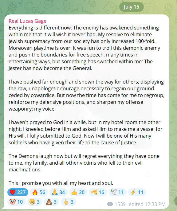 SamParkerSenate's tweet photo. 🛑LUCAS GAGE PENS NEW DECLARATION AFTER DAYS OF HARASSMENT AND ABUSE:

"Everything is different now. The enemy has awakened something within me that it will wish it never had. My resolve to eliminate jewish supremacy from our society has only increased 100-fold. Moreover, playtime is over: It was fun to troll this demonic enemy and push the boundaries for free speech, many times in entertaining ways, but something has switched within me: The Jester has now become the General.

"I have pushed far enough and shown the way for others; displaying the raw, unapologetic courage necessary to regain our ground ceded by cowardice. But now the time has come for me to regroup, reinforce my defensive positions, and sharpen my offense weaponry: my voice.

"I haven't prayed to God in a while, but in my hotel room the other night, I kneeled before Him and asked Him to make me a vessel for His will. I fully submitted to God. Now I will be one of His many soldiers who have given their life to the cause of Justice. 

"The Demons laugh now but will regret everything they have done to me, my family, and all other victims who fell to their evil machinations. 

"This I promise you with all my heart and soul."