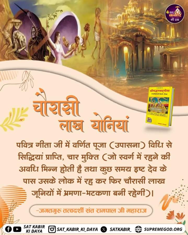 #tuesdaymotivations
चौरासी लाख योनियां

पवित्र गीता जी में वर्णित पूजा (उपासना) विधि से सिद्धियां प्राप्ति, चार मुक्ति (जो स्वर्ग में रहने की अवधि भिन्न होती है तथा कुछ समय इष्ट देव के पास उसके लोक में रह कर फिर चौरासी लाख जूनियों में भ्रमणा-भटकणा बनी रहेगी).
#GodMorningTuesday