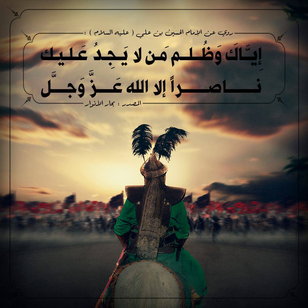 special_fofo's tweet photo. 🔳إِيَّاكَ وَظُلم🔳

رُوِيَ عن الإمام الحسين بن علي "عليه السلام" أنهُ قَالَ : إِيَّاكَ وَظُلم مَن لا يَجِدُ عَليك ناصراً إلا الله عَزَّ وَجلَّ .

المصدر : بحار الأنوار.

#محرم_الحرام
#عاشوراء
#عاشوراء_القطيف 
#وفاء_للحسين https://t.co/DNyPw8YZNQ