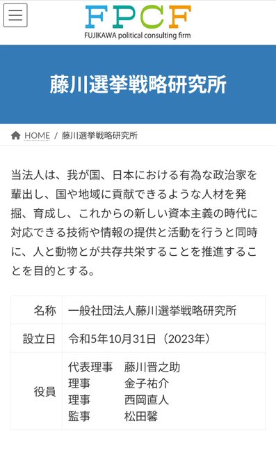 藤川選挙戦略研究所

当法人は、我が国、日本における有為な政治家を輩出し、国や地域に貢献できるような人材を発掘、育成し、これからの新しい資本主義の時代に対応できる技術や情報の提供と活動を行うと同時に、人と動物とが共存共栄することを推進することを目的とする。

名称	一般社団法人藤川選挙戦略研究所
設立日	令和5年10月31日(2023年)

役員 代表理事 藤川晋之助
理事 金子祐介
理事 西岡直人
監事 松田馨
