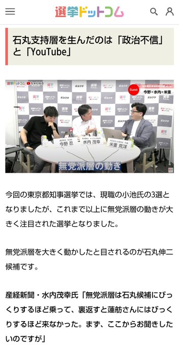選挙ドットコム 2024.7.10

無党派層を動かしたのは「YouTube」と「政治不信」！？東京都知事選挙で石丸伸二氏が躍進した理由とは？選挙ドットコムちゃんねるまとめ

石丸支持層を生んだのは「政治不信」と「YouTube」

(朝日新聞政治部記者の今野忍氏、産経新聞デジタル報道部の水内茂幸氏、株式会社JX通信社の米重克洋氏が選挙ドットコムちゃんねるで話している写真。)

今回の東京都知事選挙では、現職の小池氏の3選となりましたが、これまで以上に無党派層の動きが大きく注目された選挙となりました。

無党派層を大きく動かしたと目されるのが石丸伸二候補です。

産経新聞・水内茂幸氏「無党派層は石丸候補にびっくりするほど乗って、裏返すと蓮舫さんにはびっくりするほど来なかった。まず、ここからお聞きしたいのですが」