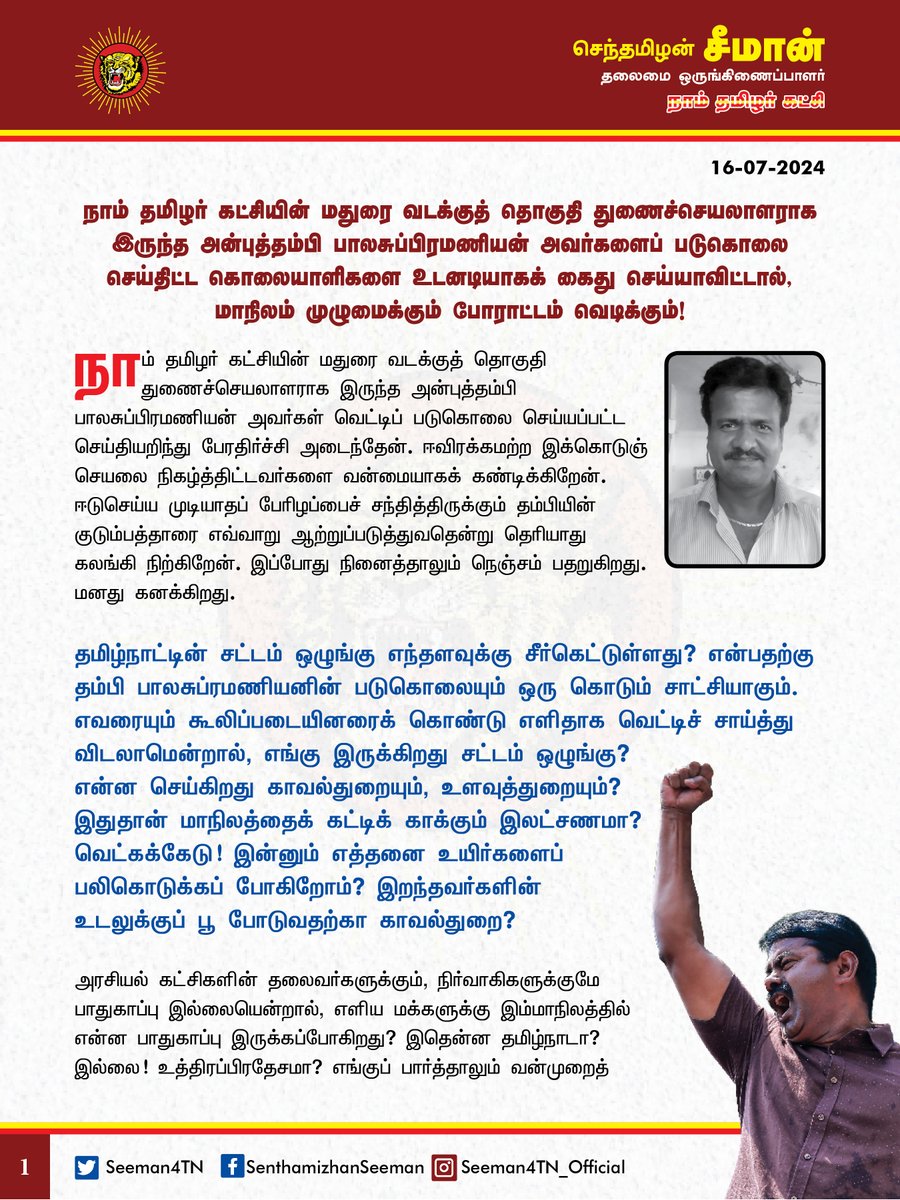 Seeman4TN's tweet photo. நாம் தமிழர் கட்சியின் மதுரை வடக்குத் தொகுதி துணைச்செயலாளராக இருந்த அன்புத்தம்பி பாலசுப்பிரமணியன் அவர்களைப் படுகொலை செய்தி���்ட கொலையாளிகளை உடனடியாகக் கைதுசெய்யாவிட்டால், மாநிலம் முழுமைக்கும் போராட்டம் வெடிக்கும்!

@CMOTamilnadu @mkstalin 

நாம் தமிழர் கட்சியின் மதுரை வடக்குத் தொகுதி துணைச்செயலாளராக இருந்த அன்புத்தம்பி பாலசுப்பிரமணியன் அவர்கள் வெட்டிப் படுகொலை செய்யப்பட்ட செய்தியறிந்து பேரதிர்ச்சி அடைந்தேன். ஈவிரக்கமற்ற இக்கொடுஞ்செயலை நிகழ்த்திட்டவர்களை வன்மையாகக் கண்டிக்கிறேன். ஈடுசெய்ய முடியாதப் பேர���ழப்பைச் சந்தித்திருக்கும் தம்பியின் குடும்பத்தாரை எவ்வாறு ஆற்றுப்படுத்துவதென்று தெரியாது கலங்கி நிற்கிறேன். இப்போது நினைத்தாலும் நெஞ்சம் பதறு��ிறது. மனது கனக்கிறது. 

தமிழ்நாட்டின் சட்டம் ஒழுங்கு எந்தளவுக்கு சீர்கெட்டுள்ளது? என்பதற்கு தம்பி பாலசுப்ரமணியனின் படுகொலையும் ஒரு கொடும் சாட்சியாகும். எவரையும் கூலிப்படையினரைக் கொண்டு எளிதாக வெட்டிச் சாய்த்து விடலாமென்றால், எங்கு இருக்கிறது சட்டம் ஒழுங்கு? என்ன செய்கிறது காவல்துறையும், உளவுத்துறையும்? இதுதான் மாநிலத்தைக் கட்டிக் காக்கும் இலட்சணமா? வெட்கக்கேடு! இன்னும் எத்தனை உயிர்களைப் பலிகொடுக்கப் போகிறோம்? இறந்தவர்களின் உடலுக்குப் பூ போடுவதற்கா காவல்துறை? அரசியல் கட்சிகளின் தலைவர்களுக்கும், நிர்வாகிகளுக்குமே பாதுகாப்பு இல்லையென்றால், எளிய மக்களுக்கு இம்மாநிலத்தில் என்ன பாதுகாப்பு இருக்கப்போகிறது? இதென்ன தமிழ்நாடா? இல்லை! உத்திரப்பிரதேசமா? எங்குப் பார்த்தாலும் வன்முறைத்தாக்குதல்கள், கொலைகள், சாதிய மோதல்கள், போதைப்பொருட்களின் புழக்கம், ரௌடிகளின் அட்டூழியம், கூலிப்படைக்கலாச்சாரம், கள்ளச்சாராய விற்பனை என தமிழ்நாட்டின் நிலை மிக மிக மோசமாக இருக்க��றது. குற்றங்கள் நடந்தேறியப் பிறகு, கண்துடைப்பு நடவடிக்கைகளை எடுப்பதும், இறந்தவர்களின் குடும்பத்திற்கு இழப்பீட்டுத்தொகை வழங்குவதுமா அரசின் வேலை? குற்றங்களே நிகழாத ஒரு சமூகத்தைப் படைத்து, சட்டத்தின் ஆட்சியை முழுமையாக நிலைநிறுத்துவதுதானே அரசின் தலையாயக் கடமையும், பொறுப்பும்! அதனைச் செய்ய தவறிய அரசு, இருந்தாலென்ன? இல்லாவிட்டாலென்ன?

ஏற்கனவே, கன்னியாகுமரியில் எனது ஆருயிர் தம���பி சேவியர்குமாரை இதேபோல ஒரு படுகொலையால் இழந்தேன். இப்போது தம்பி பாலசுப்ரமணியனையும் இழந்து நிற்கிறேன். தம்பி பாலசுப்ரமணியனைப் படுகொலை செய்திட்ட கொலையாளிகளையும், அதன் பின்புலத்தில் இருந்து இயக்கியவர்களையுமென மொத்தக் குற்றவாளிகளையும் அவரது உடல் நல்லடக்கம் செய்யப்படுவதற்கு முன்பாகவே, விரைந்து கைதுசெய்ய வேண்டும்; கைதுசெய்து, அக்கொலையாளிகளுக்குக் கடும் தண்டனை கிடைப்பதை உறுதி செய்ய வேண்டும் என தமிழ்நாடு அரசுக்கு வலியுறுத்துகிறேன். அதனைச் செய்யத் தவறினால், மாநிலம் முழுமைக்கும் போராட்டம் வெடிக்குமென எச்சரிக்கிறேன். 

இத்தோடு, தம்பியை இழந்து வாடும் அவரது குடும்பத்தினருக்கும், உறவுகளுக்கும், நாம் தமிழர் சொந்தங்களுக்கும் ��ன்னுடைய ஆறுதலைத் தெரிவித்து இக்கொடுந்துயரில் பங்கெடுக்கிறேன்.

தம்பி பாலசுப்ரமணியனுக்கு எனது கண்ணீர் வணக்கம்!

- செந்தமிழன் சீமான்
தலைமை ஒருங்கிணைப்பாளர்
நாம் தமிழர் கட்சி
