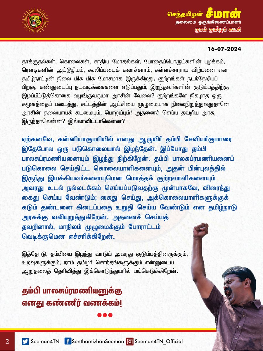 Seeman4TN's tweet photo. நாம் தமிழர் கட்சியின் மதுரை வடக்குத் தொகுதி துணைச்செயலாளராக இருந்த அன்புத்தம்பி பாலசுப்பிரமணியன் அவர்களைப் படுகொலை செய்தி���்ட கொலையாளிகளை உடனடியாகக் கைதுசெய்யாவிட்டால், மாநிலம் முழுமைக்கும் போராட்டம் வெடிக்கும்!

@CMOTamilnadu @mkstalin 

நாம் தமிழர் கட்சியின் மதுரை வடக்குத் தொகுதி துணைச்செயலாளராக இருந்த அன்புத்தம்பி பாலசுப்பிரமணியன் அவர்கள் வெட்டிப் படுகொலை செய்யப்பட்ட செய்தியறிந்து பேரதிர்ச்சி அடைந்தேன். ஈவிரக்கமற்ற இக்கொடுஞ்செயலை நிகழ்த்திட்டவர்களை வன்மையாகக் கண்டிக்கிறேன். ஈடுசெய்ய முடியாதப் பேர���ழப்பைச் சந்தித்திருக்கும் தம்பியின் குடும்பத்தாரை எவ்வாறு ஆற்றுப்படுத்துவதென்று தெரியாது கலங்கி நிற்கிறேன். இப்போது நினைத்தாலும் நெஞ்சம் பதறு��ிறது. மனது கனக்கிறது. 

தமிழ்நாட்டின் சட்டம் ஒழுங்கு எந்தளவுக்கு சீர்கெட்டுள்ளது? என்பதற்கு தம்பி பாலசுப்ரமணியனின் படுகொலையும் ஒரு கொடும் சாட்சியாகும். எவரையும் கூலிப்படையினரைக் கொண்டு எளிதாக வெட்டிச் சாய்த்து விடலாமென்றால், எங்கு இருக்கிறது சட்டம் ஒழுங்கு? என்ன செய்கிறது காவல்துறையும், உளவுத்துறையும்? இதுதான் மாநிலத்தைக் கட்டிக் காக்கும் இலட்சணமா? வெட்கக்கேடு! இன்னும் எத்தனை உயிர்களைப் பலிகொடுக்கப் போகிறோம்? இறந்தவர்களின் உடலுக்குப் பூ போடுவதற்கா காவல்துறை? அரசியல் கட்சிகளின் தலைவர்களுக்கும், நிர்வாகிகளுக்குமே பாதுகாப்பு இல்லையென்றால், எளிய மக்களுக்கு இம்மாநிலத்தில் என்ன பாதுகாப்பு இருக்கப்போகிறது? இதென்ன தமிழ்நாடா? இல்லை! உத்திரப்பிரதேசமா? எங்குப் பார்த்தாலும் வன்முறைத்தாக்குதல்கள், கொலைகள், சாதிய மோதல்கள், போதைப்பொருட்களின் புழக்கம், ரௌடிகளின் அட்டூழியம், கூலிப்படைக்கலாச்சாரம், கள்ளச்சாராய விற்பனை என தமிழ்நாட்டின் நிலை மிக மிக மோசமாக இருக்க��றது. குற்றங்கள் நடந்தேறியப் பிறகு, கண்துடைப்பு நடவடிக்கைகளை எடுப்பதும், இறந்தவர்களின் குடும்பத்திற்கு இழப்பீட்டுத்தொகை வழங்குவதுமா அரசின் வேலை? குற்றங்களே நிகழாத ஒரு சமூகத்தைப் படைத்து, சட்டத்தின் ஆட்சியை முழுமையாக நிலைநிறுத்துவதுதானே அரசின் தலையாயக் கடமையும், பொறுப்பும்! அதனைச் செய்ய தவறிய அரசு, இருந்தாலென்ன? இல்லாவிட்டாலென்ன?

ஏற்கனவே, கன்னியாகுமரியில் எனது ஆருயிர் தம���பி சேவியர்குமாரை இதேபோல ஒரு படுகொலையால் இழந்தேன். இப்போது தம்பி பாலசுப்ரமணியனையும் இழந்து நிற்கிறேன். தம்பி பாலசுப்ரமணியனைப் படுகொலை செய்திட்ட கொலையாளிகளையும், அதன் பின்புலத்தில் இருந்து இயக்கியவர்களையுமென மொத்தக் குற்றவாளிகளையும் அவரது உடல் நல்லடக்கம் செய்யப்படுவதற்கு முன்பாகவே, விரைந்து கைதுசெய்ய வேண்டும்; கைதுசெய்து, அக்கொலையாளிகளுக்குக் கடும் தண்டனை கிடைப்பதை உறுதி செய்ய வேண்டும் என தமிழ்நாடு அரசுக்கு வலியுறுத்துகிறேன். அதனைச் செய்யத் தவறினால், மாநிலம் முழுமைக்கும் போராட்டம் வெடிக்குமென எச்சரிக்கிறேன். 

இத்தோடு, தம்பியை இழந்து வாடும் அவரது குடும்பத்தினருக்கும், உறவுகளுக்கும், நாம் தமிழர் சொந்தங்களுக்கும் ��ன்னுடைய ஆறுதலைத் தெரிவித்து இக்கொடுந்துயரில் பங்கெடுக்கிறேன்.

தம்பி பாலசுப்ரமணியனுக்கு எனது கண்ணீர் வணக்கம்!

- செந்தமிழன் சீமான்
தலைமை ஒருங்கிணைப்பாளர்
நாம் தமிழர் கட்சி